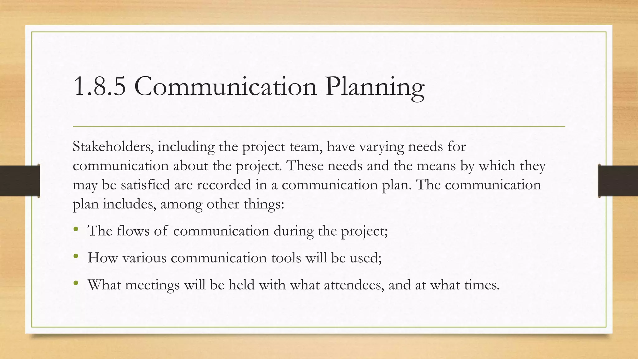 1.8.5 Communication Planning
Stakeholders, including the project team, have varying needs for
communication about the project. These needs and the means by which they
may be satisfied are recorded in a communication plan. The communication
plan includes, among other things:
• The flows of communication during the project;
• How various communication tools will be used;
• What meetings will be held with what attendees, and at what times.
 