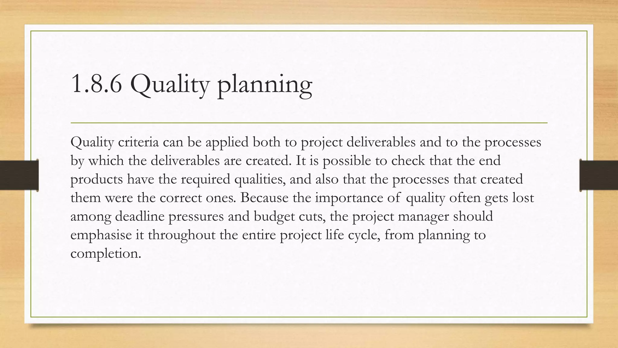 1.8.6 Quality planning
Quality criteria can be applied both to project deliverables and to the processes
by which the deliverables are created. It is possible to check that the end
products have the required qualities, and also that the processes that created
them were the correct ones. Because the importance of quality often gets lost
among deadline pressures and budget cuts, the project manager should
emphasise it throughout the entire project life cycle, from planning to
completion.
 