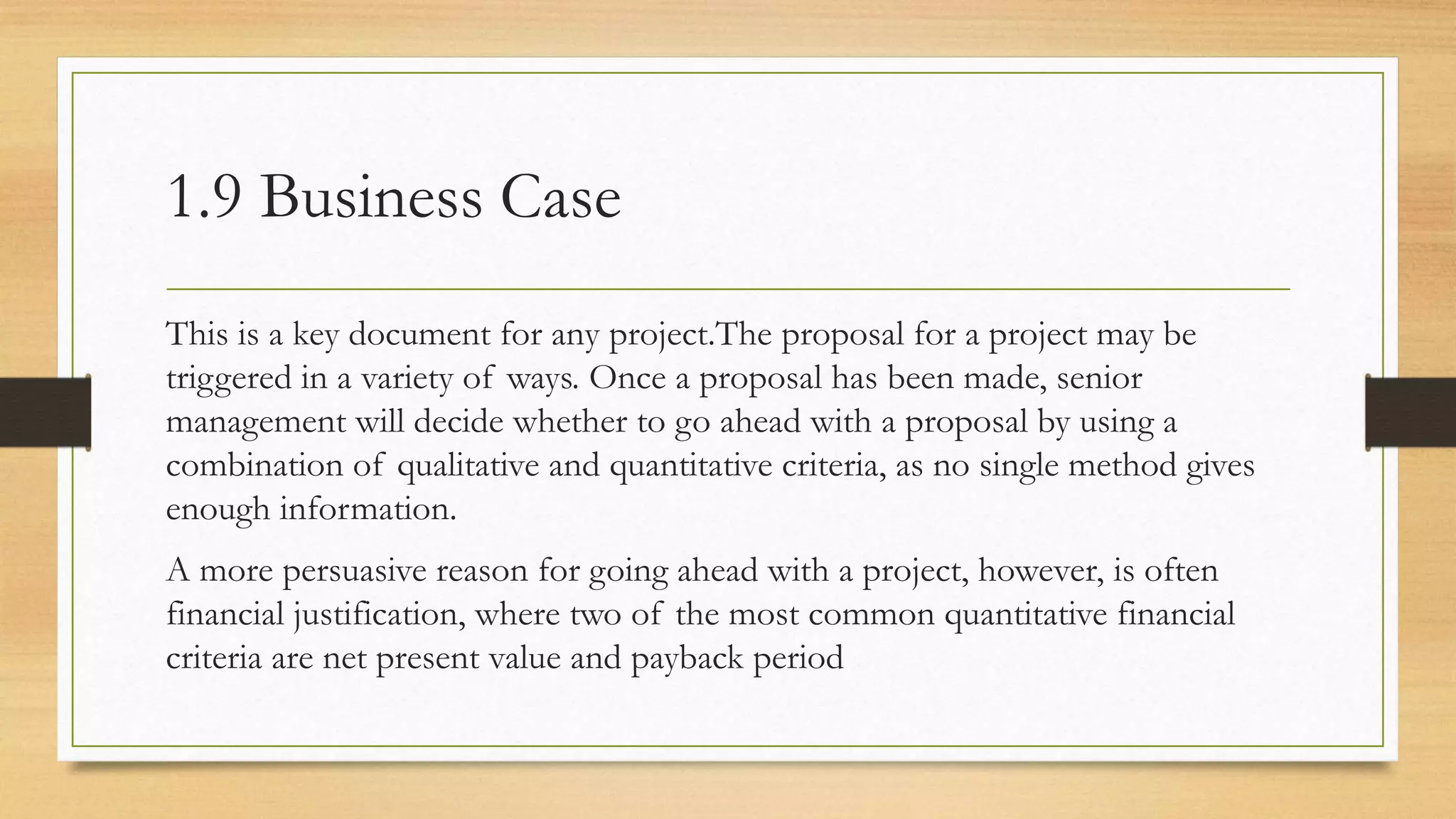 1.9 Business Case
This is a key document for any project.The proposal for a project may be
triggered in a variety of ways. Once a proposal has been made, senior
management will decide whether to go ahead with a proposal by using a
combination of qualitative and quantitative criteria, as no single method gives
enough information.
A more persuasive reason for going ahead with a project, however, is often
financial justification, where two of the most common quantitative financial
criteria are net present value and payback period
 