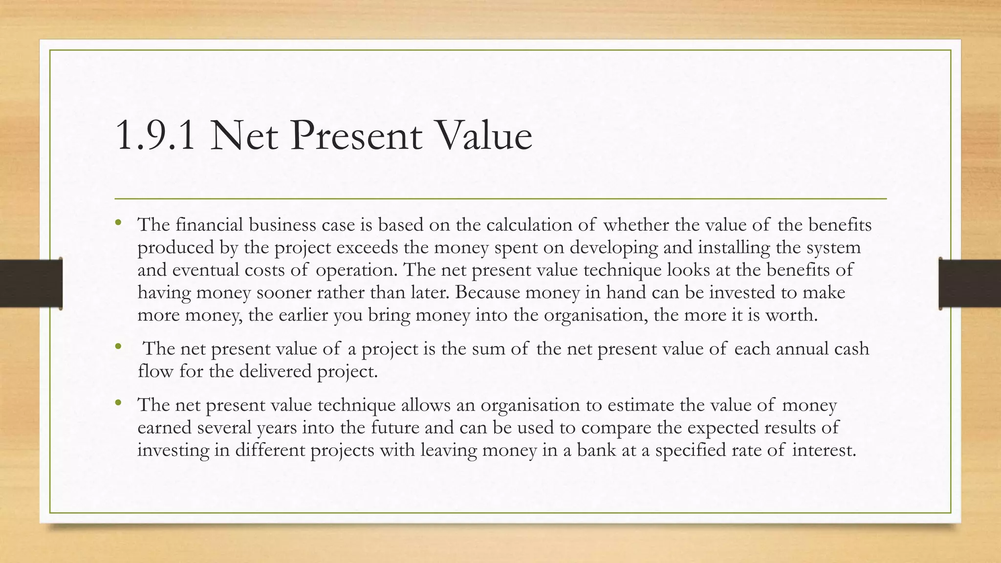1.9.1 Net Present Value
• The financial business case is based on the calculation of whether the value of the benefits
produced by the project exceeds the money spent on developing and installing the system
and eventual costs of operation. The net present value technique looks at the benefits of
having money sooner rather than later. Because money in hand can be invested to make
more money, the earlier you bring money into the organisation, the more it is worth.
• The net present value of a project is the sum of the net present value of each annual cash
flow for the delivered project.
• The net present value technique allows an organisation to estimate the value of money
earned several years into the future and can be used to compare the expected results of
investing in different projects with leaving money in a bank at a specified rate of interest.
 
