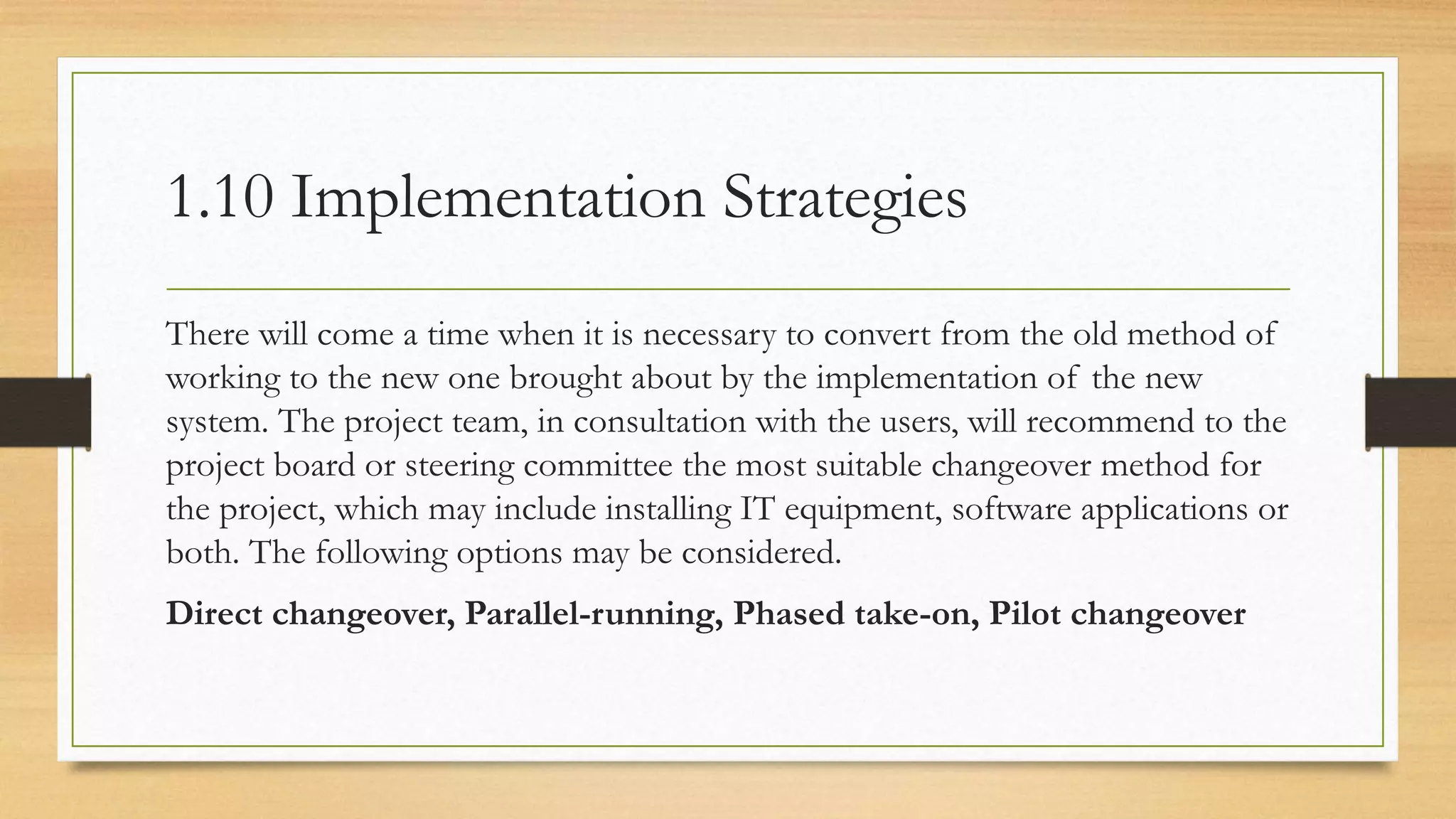 1.10 Implementation Strategies
There will come a time when it is necessary to convert from the old method of
working to the new one brought about by the implementation of the new
system. The project team, in consultation with the users, will recommend to the
project board or steering committee the most suitable changeover method for
the project, which may include installing IT equipment, software applications or
both. The following options may be considered.
Direct changeover, Parallel-running, Phased take-on, Pilot changeover
 