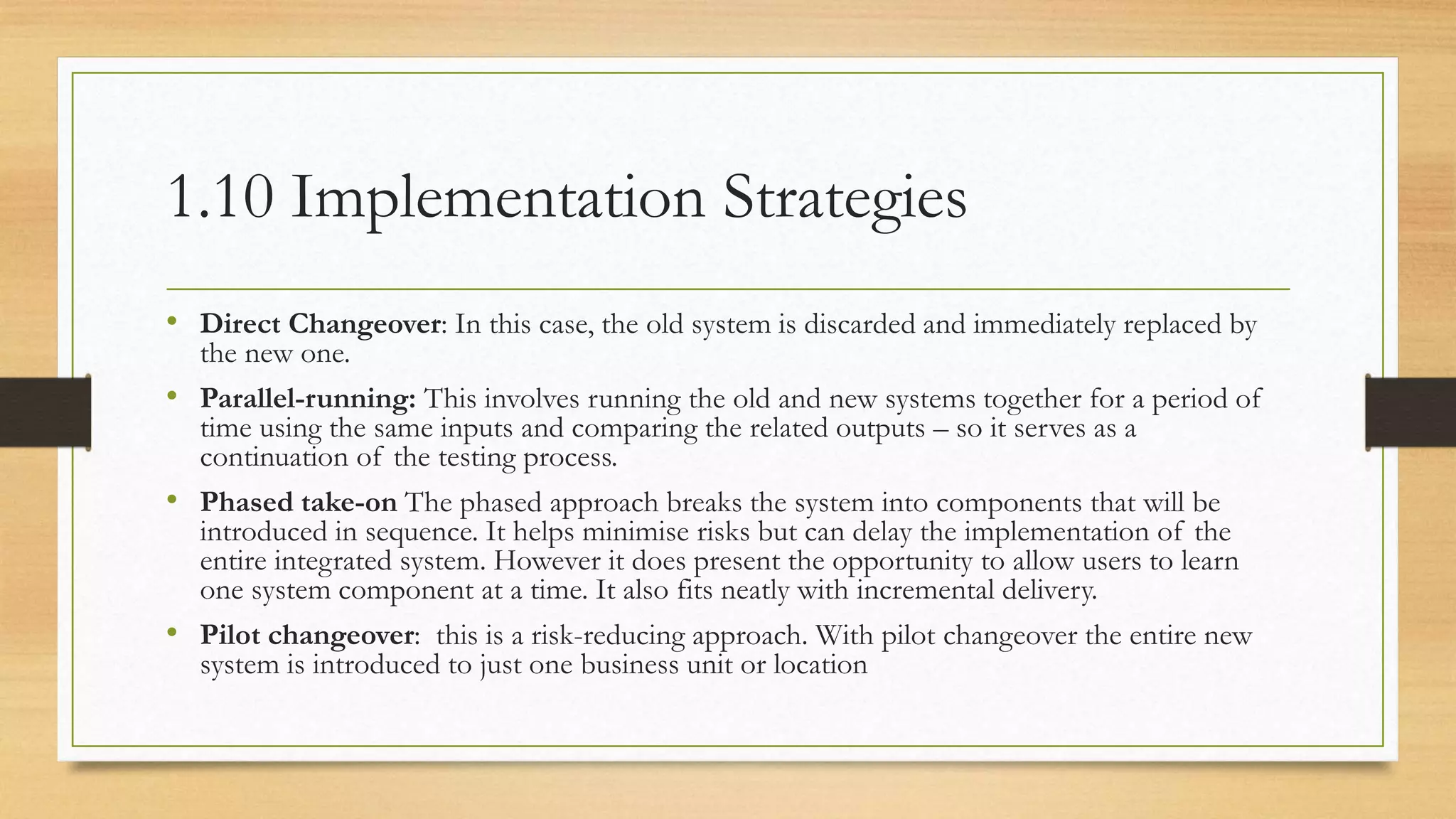 1.10 Implementation Strategies
• Direct Changeover: In this case, the old system is discarded and immediately replaced by
the new one.
• Parallel-running: This involves running the old and new systems together for a period of
time using the same inputs and comparing the related outputs – so it serves as a
continuation of the testing process.
• Phased take-on The phased approach breaks the system into components that will be
introduced in sequence. It helps minimise risks but can delay the implementation of the
entire integrated system. However it does present the opportunity to allow users to learn
one system component at a time. It also fits neatly with incremental delivery.
• Pilot changeover: this is a risk-reducing approach. With pilot changeover the entire new
system is introduced to just one business unit or location
 