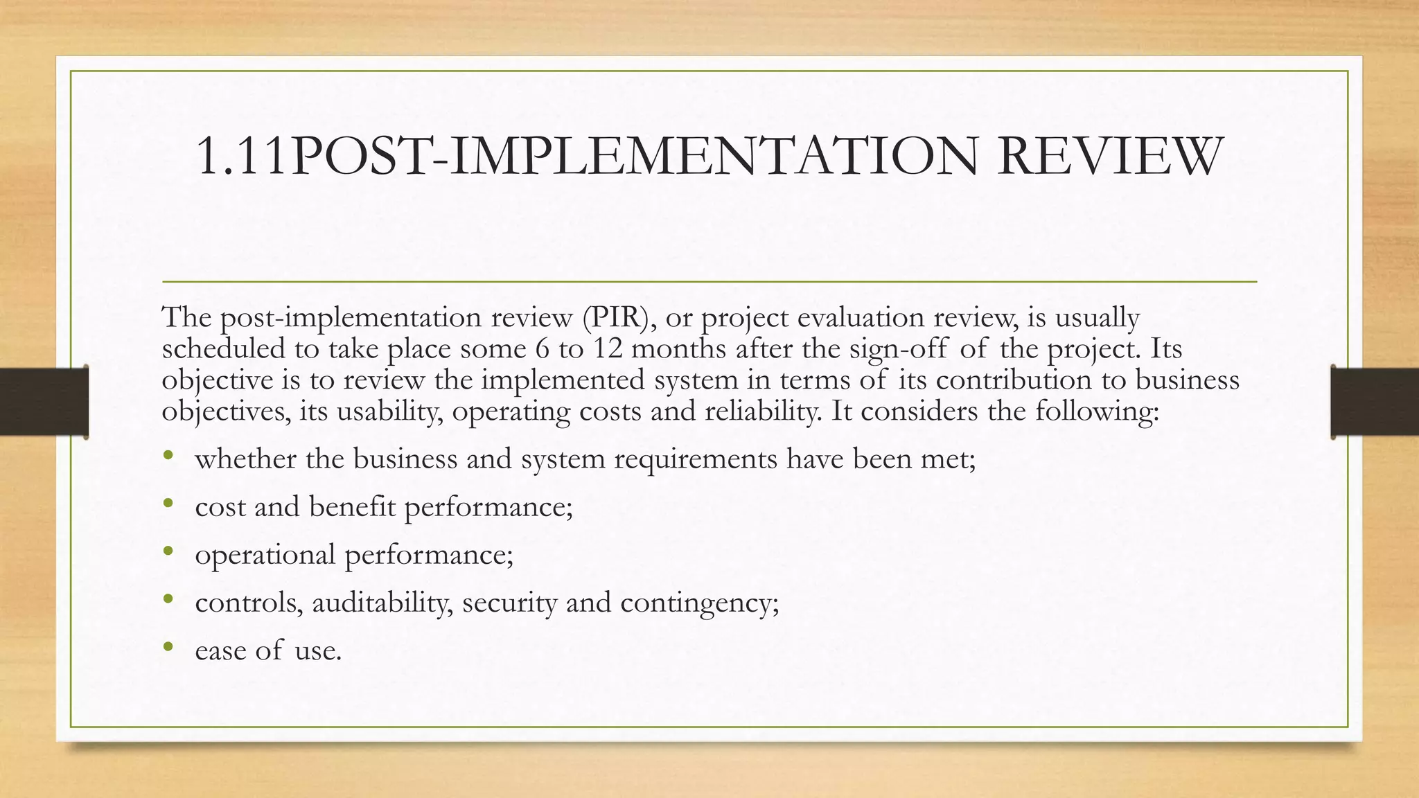 1.11POST-IMPLEMENTATION REVIEW
The post-implementation review (PIR), or project evaluation review, is usually
scheduled to take place some 6 to 12 months after the sign-off of the project. Its
objective is to review the implemented system in terms of its contribution to business
objectives, its usability, operating costs and reliability. It considers the following:
• whether the business and system requirements have been met;
• cost and benefit performance;
• operational performance;
• controls, auditability, security and contingency;
• ease of use.
 
