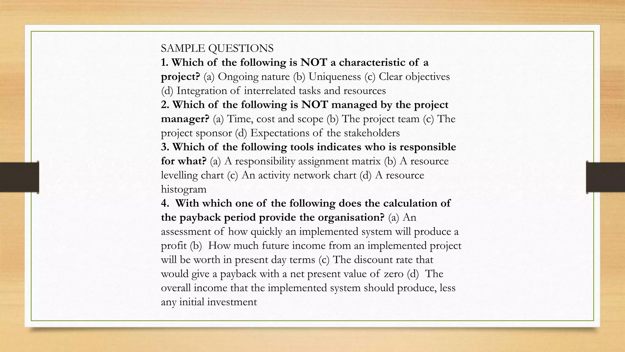 SAMPLE QUESTIONS
1. Which of the following is NOT a characteristic of a
project? (a) Ongoing nature (b) Uniqueness (c) Clear objectives
(d) Integration of interrelated tasks and resources
2. Which of the following is NOT managed by the project
manager? (a) Time, cost and scope (b) The project team (c) The
project sponsor (d) Expectations of the stakeholders
3. Which of the following tools indicates who is responsible
for what? (a) A responsibility assignment matrix (b) A resource
levelling chart (c) An activity network chart (d) A resource
histogram
4. With which one of the following does the calculation of
the payback period provide the organisation? (a) An
assessment of how quickly an implemented system will produce a
profit (b) How much future income from an implemented project
will be worth in present day terms (c) The discount rate that
would give a payback with a net present value of zero (d) The
overall income that the implemented system should produce, less
any initial investment
 