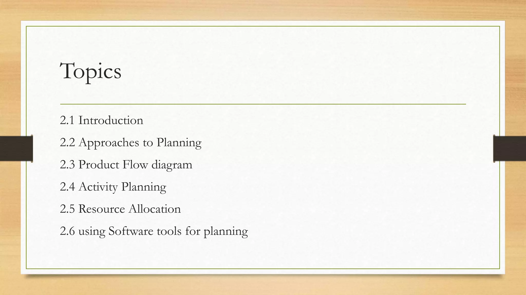 Topics
2.1 Introduction
2.2 Approaches to Planning
2.3 Product Flow diagram
2.4 Activity Planning
2.5 Resource Allocation
2.6 using Software tools for planning
 