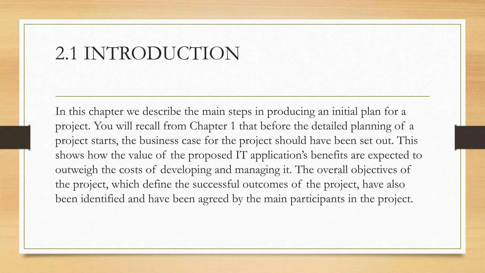 2.1 INTRODUCTION
In this chapter we describe the main steps in producing an initial plan for a
project. You will recall from Chapter 1 that before the detailed planning of a
project starts, the business case for the project should have been set out. This
shows how the value of the proposed IT application’s benefits are expected to
outweigh the costs of developing and managing it. The overall objectives of
the project, which define the successful outcomes of the project, have also
been identified and have been agreed by the main participants in the project.
 