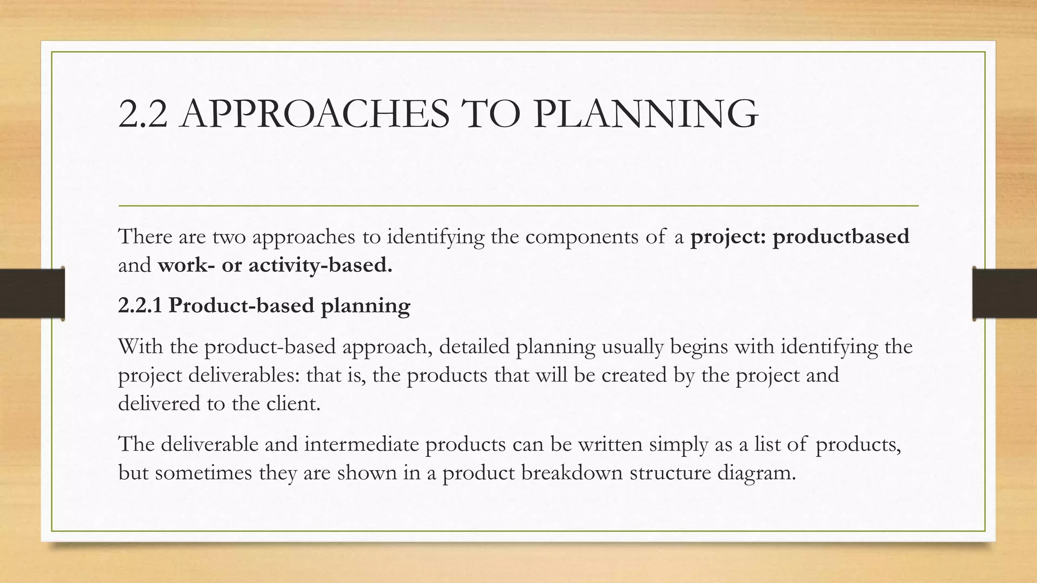 2.2 APPROACHES TO PLANNING
There are two approaches to identifying the components of a project: productbased
and work- or activity-based.
2.2.1 Product-based planning
With the product-based approach, detailed planning usually begins with identifying the
project deliverables: that is, the products that will be created by the project and
delivered to the client.
The deliverable and intermediate products can be written simply as a list of products,
but sometimes they are shown in a product breakdown structure diagram.
 