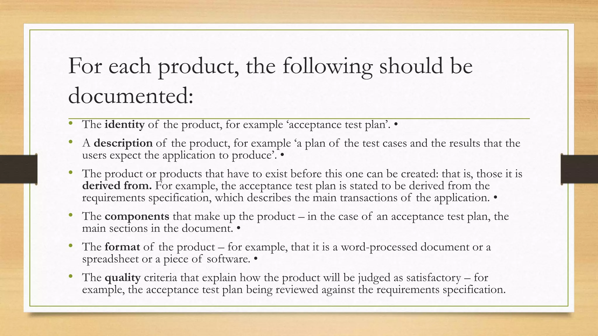 For each product, the following should be
documented:
• The identity of the product, for example ‘acceptance test plan’. •
• A description of the product, for example ‘a plan of the test cases and the results that the
users expect the application to produce’. •
• The product or products that have to exist before this one can be created: that is, those it is
derived from. For example, the acceptance test plan is stated to be derived from the
requirements specification, which describes the main transactions of the application. •
• The components that make up the product – in the case of an acceptance test plan, the
main sections in the document. •
• The format of the product – for example, that it is a word-processed document or a
spreadsheet or a piece of software. •
• The quality criteria that explain how the product will be judged as satisfactory – for
example, the acceptance test plan being reviewed against the requirements specification.
 