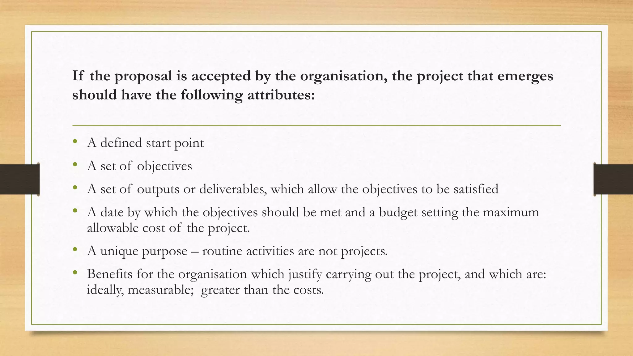 If the proposal is accepted by the organisation, the project that emerges
should have the following attributes:
• A defined start point
• A set of objectives
• A set of outputs or deliverables, which allow the objectives to be satisfied
• A date by which the objectives should be met and a budget setting the maximum
allowable cost of the project.
• A unique purpose – routine activities are not projects.
• Benefits for the organisation which justify carrying out the project, and which are:
ideally, measurable; greater than the costs.
 