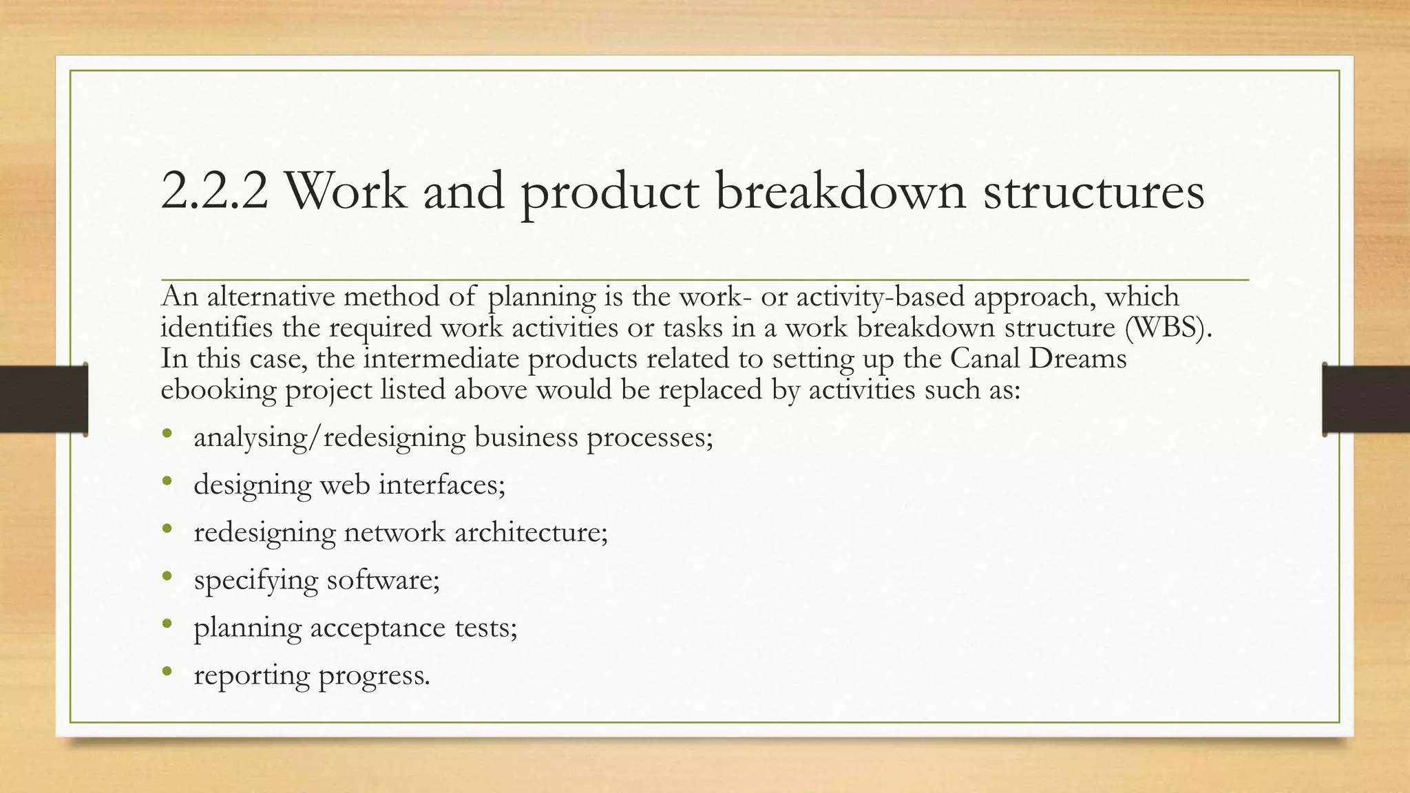 2.2.2 Work and product breakdown structures
An alternative method of planning is the work- or activity-based approach, which
identifies the required work activities or tasks in a work breakdown structure (WBS).
In this case, the intermediate products related to setting up the Canal Dreams
ebooking project listed above would be replaced by activities such as:
• analysing/redesigning business processes;
• designing web interfaces;
• redesigning network architecture;
• specifying software;
• planning acceptance tests;
• reporting progress.
 