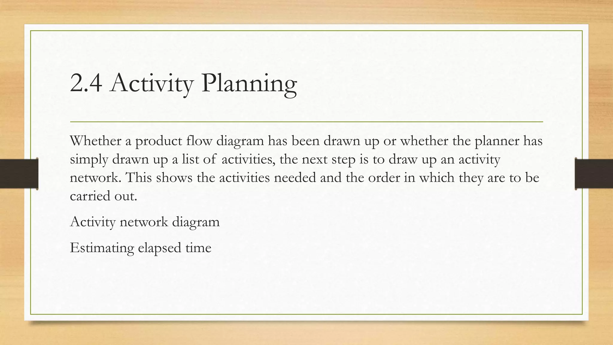 2.4 Activity Planning
Whether a product flow diagram has been drawn up or whether the planner has
simply drawn up a list of activities, the next step is to draw up an activity
network. This shows the activities needed and the order in which they are to be
carried out.
Activity network diagram
Estimating elapsed time
 