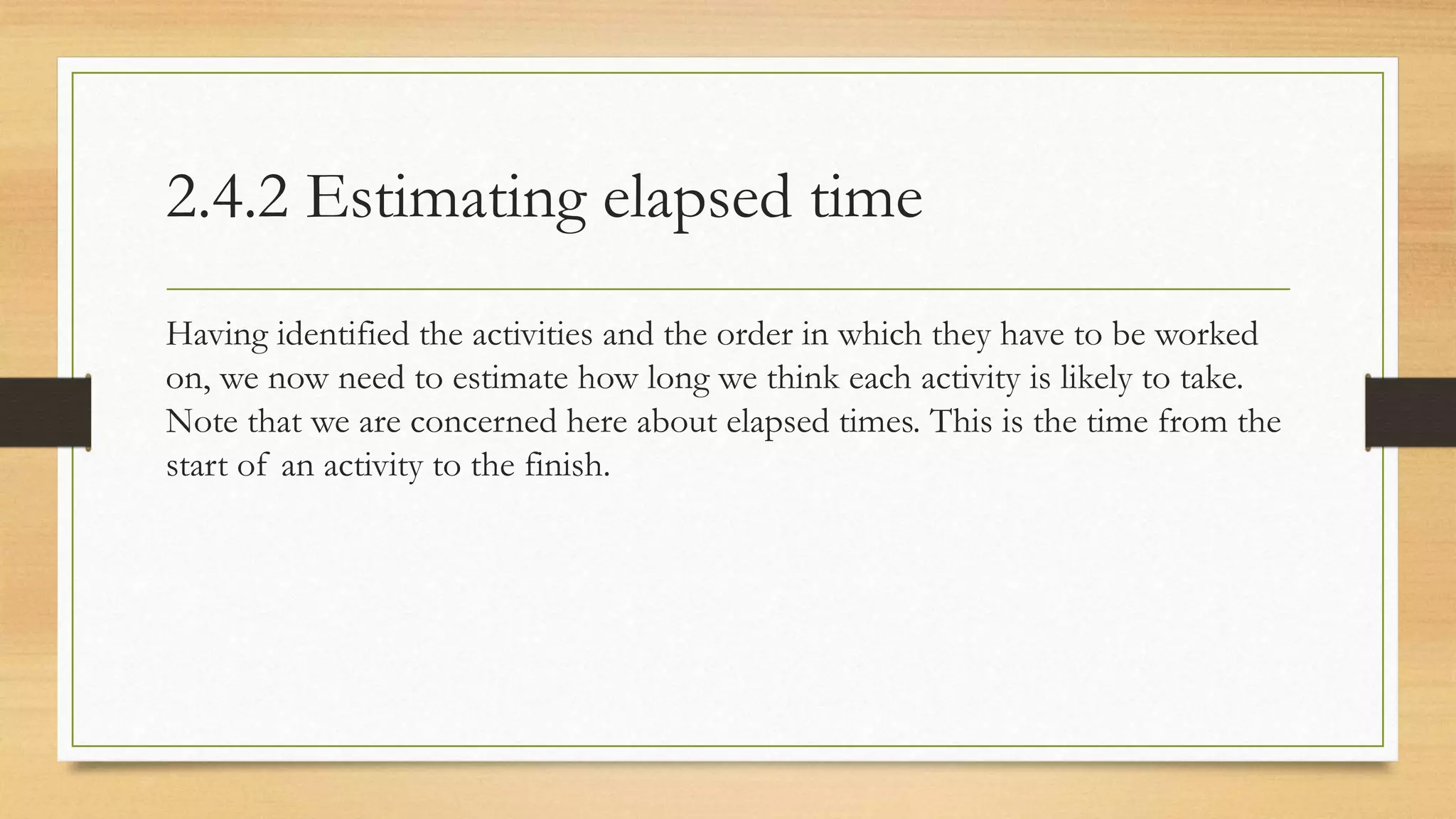 2.4.2 Estimating elapsed time
Having identified the activities and the order in which they have to be worked
on, we now need to estimate how long we think each activity is likely to take.
Note that we are concerned here about elapsed times. This is the time from the
start of an activity to the finish.
 