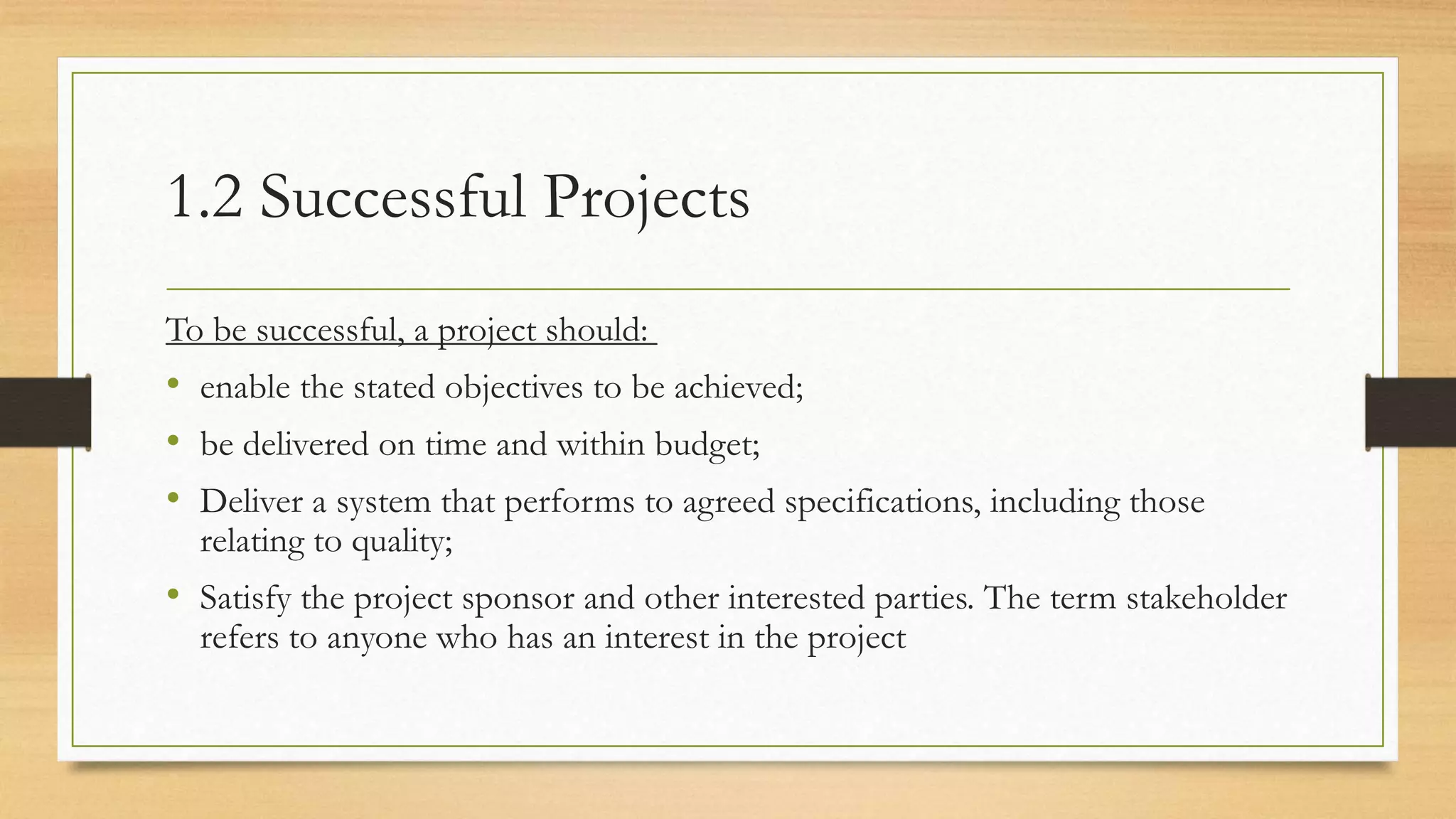 1.2 Successful Projects
To be successful, a project should:
• enable the stated objectives to be achieved;
• be delivered on time and within budget;
• Deliver a system that performs to agreed specifications, including those
relating to quality;
• Satisfy the project sponsor and other interested parties. The term stakeholder
refers to anyone who has an interest in the project
 