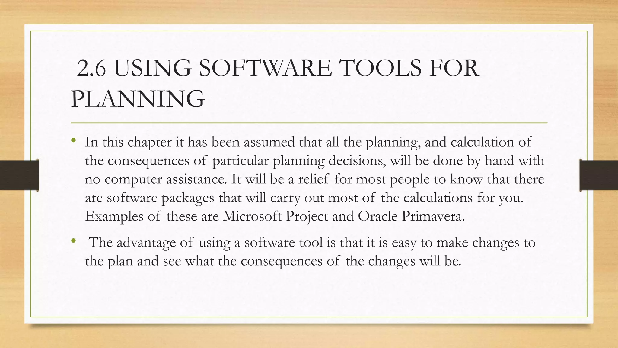 2.6 USING SOFTWARE TOOLS FOR
PLANNING
• In this chapter it has been assumed that all the planning, and calculation of
the consequences of particular planning decisions, will be done by hand with
no computer assistance. It will be a relief for most people to know that there
are software packages that will carry out most of the calculations for you.
Examples of these are Microsoft Project and Oracle Primavera.
• The advantage of using a software tool is that it is easy to make changes to
the plan and see what the consequences of the changes will be.
 