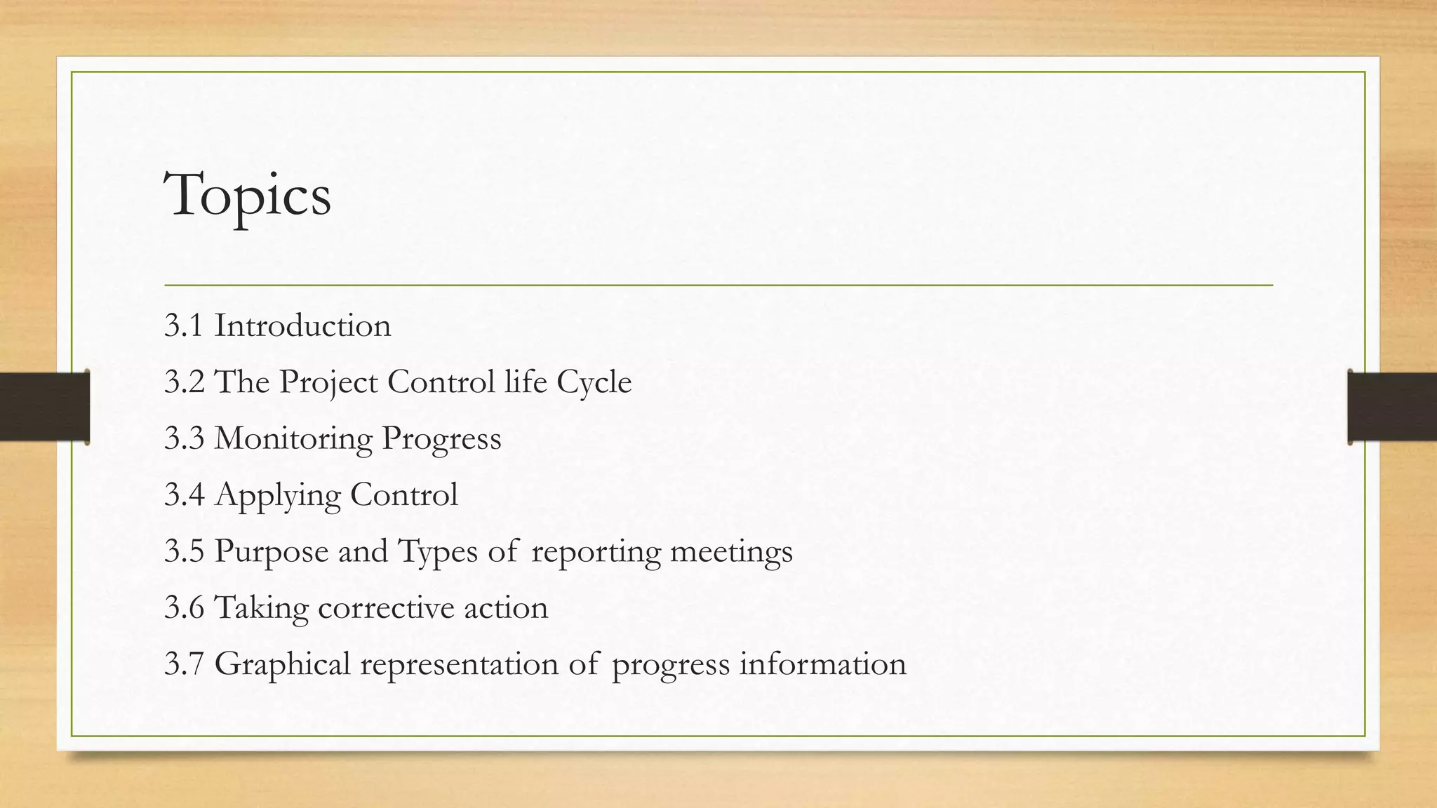 Topics
3.1 Introduction
3.2 The Project Control life Cycle
3.3 Monitoring Progress
3.4 Applying Control
3.5 Purpose and Types of reporting meetings
3.6 Taking corrective action
3.7 Graphical representation of progress information
 
