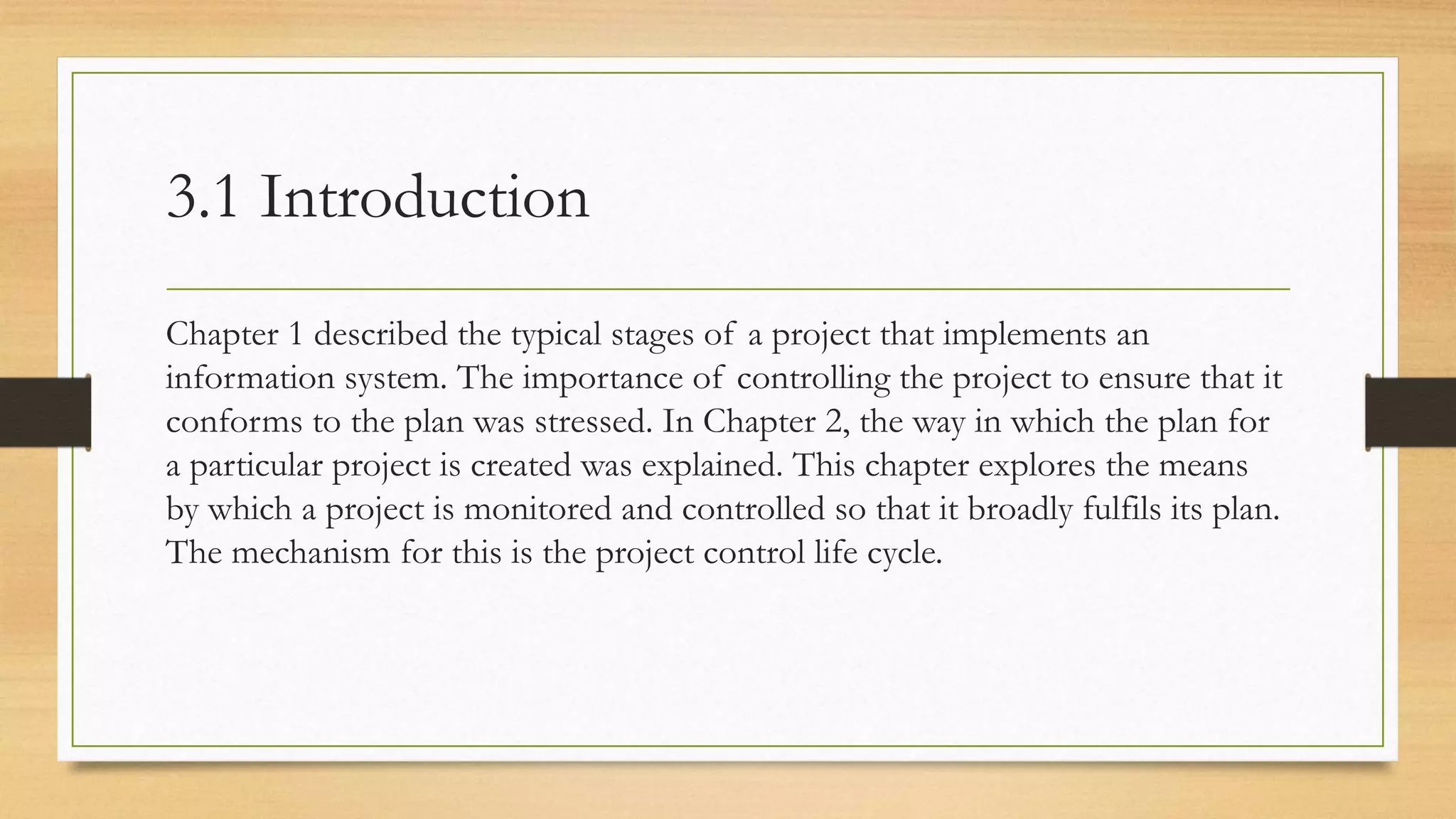 3.1 Introduction
Chapter 1 described the typical stages of a project that implements an
information system. The importance of controlling the project to ensure that it
conforms to the plan was stressed. In Chapter 2, the way in which the plan for
a particular project is created was explained. This chapter explores the means
by which a project is monitored and controlled so that it broadly fulfils its plan.
The mechanism for this is the project control life cycle.
 