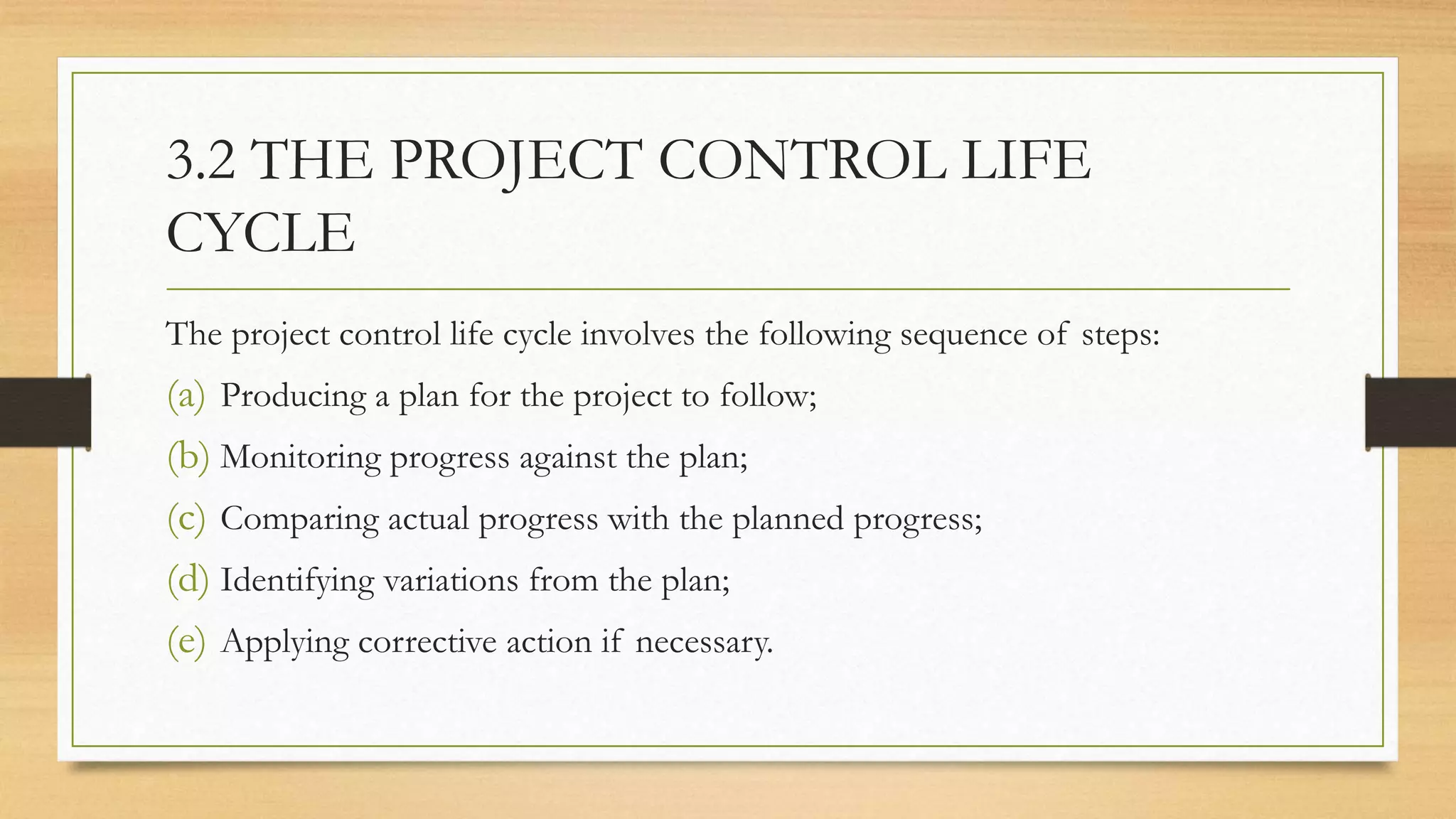 3.2 THE PROJECT CONTROL LIFE
CYCLE
The project control life cycle involves the following sequence of steps:
(a) Producing a plan for the project to follow;
(b) Monitoring progress against the plan;
(c) Comparing actual progress with the planned progress;
(d) Identifying variations from the plan;
(e) Applying corrective action if necessary.
 