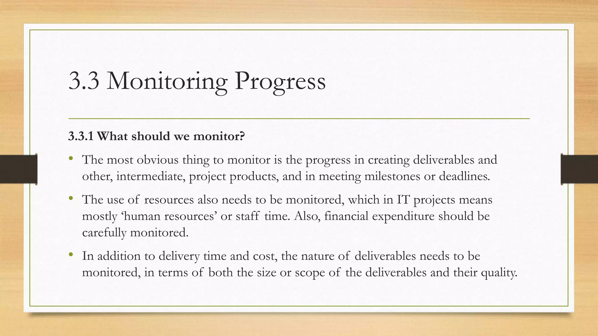 3.3 Monitoring Progress
3.3.1 What should we monitor?
• The most obvious thing to monitor is the progress in creating deliverables and
other, intermediate, project products, and in meeting milestones or deadlines.
• The use of resources also needs to be monitored, which in IT projects means
mostly ‘human resources’ or staff time. Also, financial expenditure should be
carefully monitored.
• In addition to delivery time and cost, the nature of deliverables needs to be
monitored, in terms of both the size or scope of the deliverables and their quality.
 