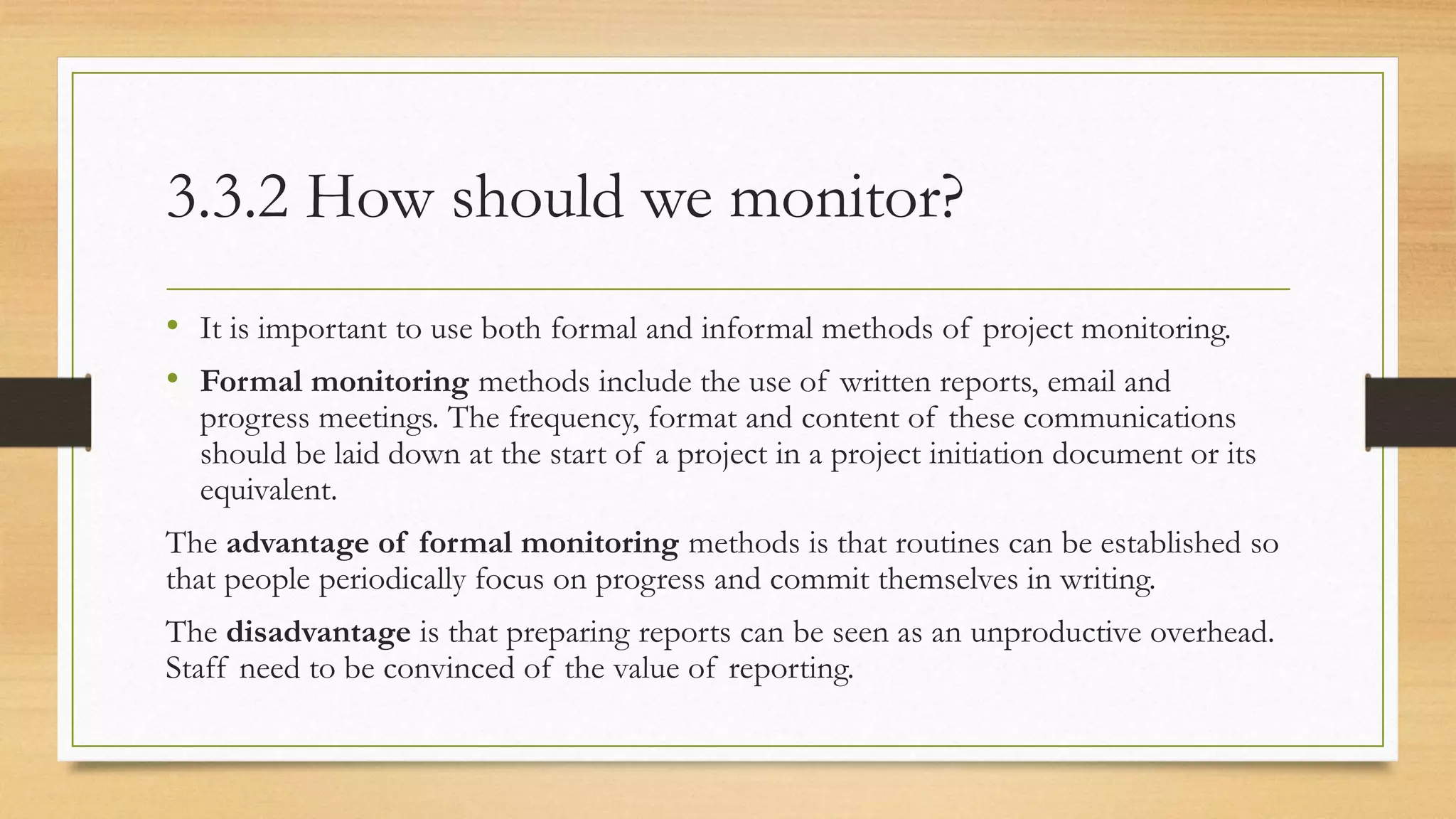 3.3.2 How should we monitor?
• It is important to use both formal and informal methods of project monitoring.
• Formal monitoring methods include the use of written reports, email and
progress meetings. The frequency, format and content of these communications
should be laid down at the start of a project in a project initiation document or its
equivalent.
The advantage of formal monitoring methods is that routines can be established so
that people periodically focus on progress and commit themselves in writing.
The disadvantage is that preparing reports can be seen as an unproductive overhead.
Staff need to be convinced of the value of reporting.
 