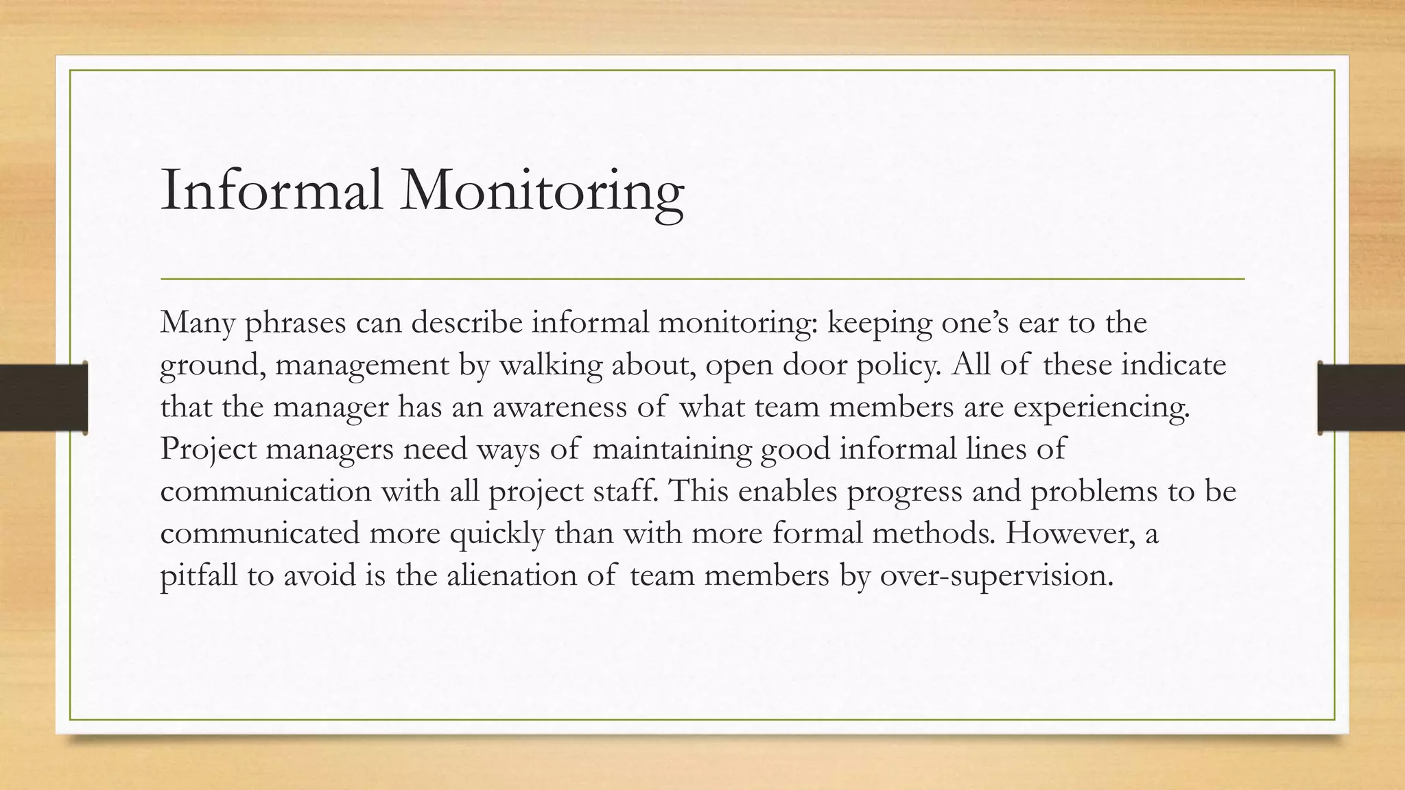 Informal Monitoring
Many phrases can describe informal monitoring: keeping one’s ear to the
ground, management by walking about, open door policy. All of these indicate
that the manager has an awareness of what team members are experiencing.
Project managers need ways of maintaining good informal lines of
communication with all project staff. This enables progress and problems to be
communicated more quickly than with more formal methods. However, a
pitfall to avoid is the alienation of team members by over-supervision.
 