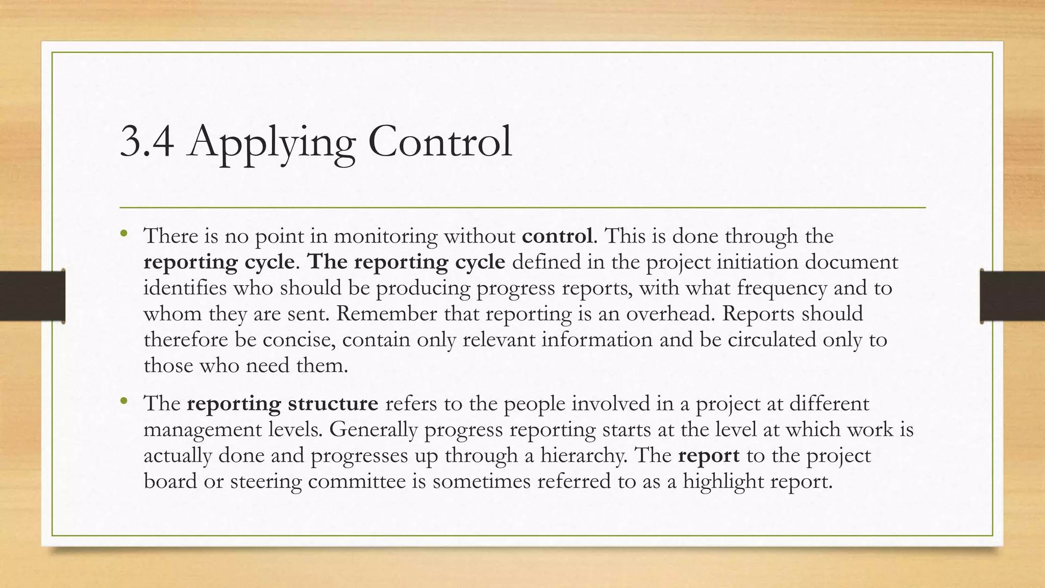 3.4 Applying Control
• There is no point in monitoring without control. This is done through the
reporting cycle. The reporting cycle defined in the project initiation document
identifies who should be producing progress reports, with what frequency and to
whom they are sent. Remember that reporting is an overhead. Reports should
therefore be concise, contain only relevant information and be circulated only to
those who need them.
• The reporting structure refers to the people involved in a project at different
management levels. Generally progress reporting starts at the level at which work is
actually done and progresses up through a hierarchy. The report to the project
board or steering committee is sometimes referred to as a highlight report.
 
