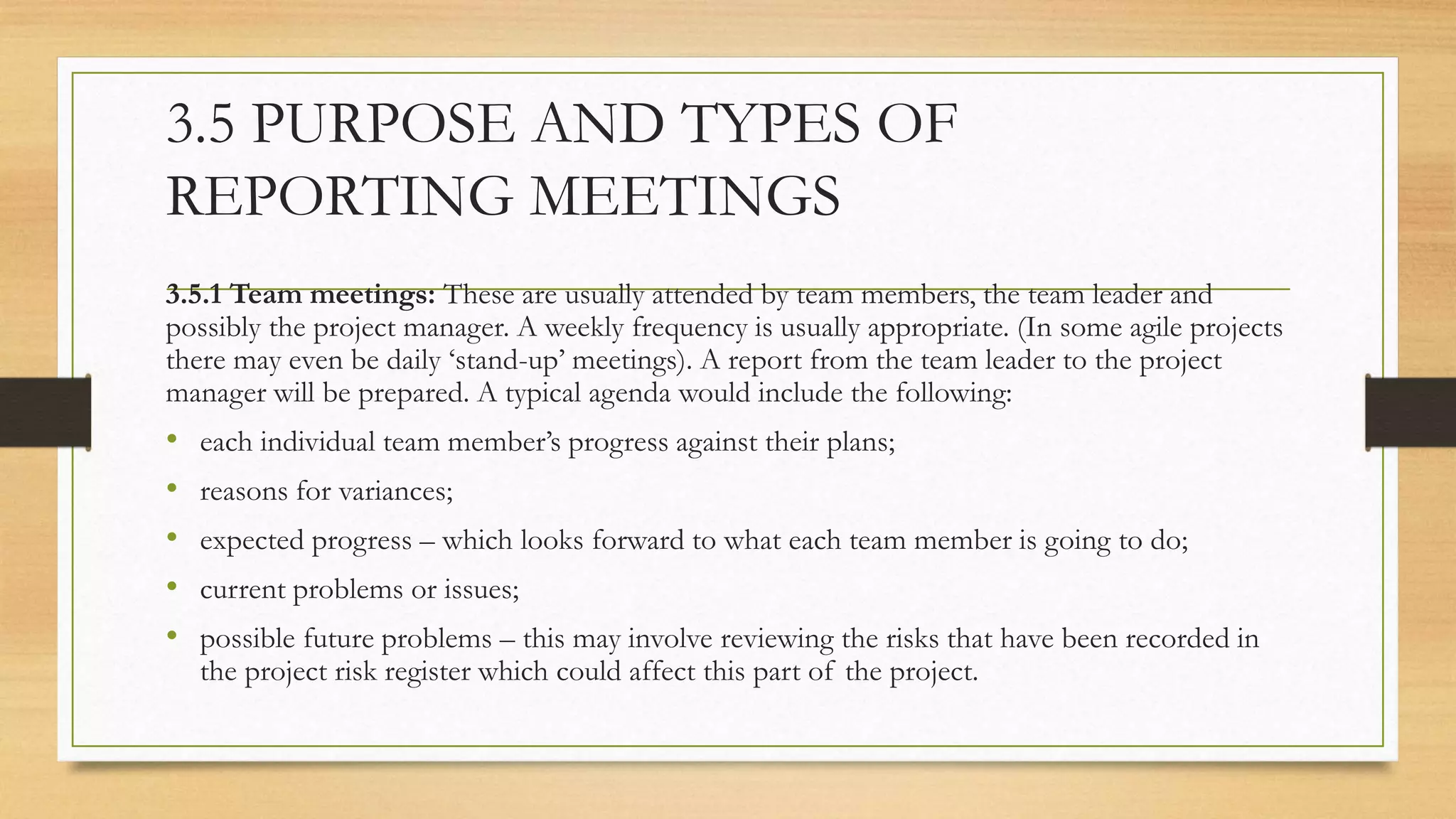 3.5 PURPOSE AND TYPES OF
REPORTING MEETINGS
3.5.1 Team meetings: These are usually attended by team members, the team leader and
possibly the project manager. A weekly frequency is usually appropriate. (In some agile projects
there may even be daily ‘stand-up’ meetings). A report from the team leader to the project
manager will be prepared. A typical agenda would include the following:
• each individual team member’s progress against their plans;
• reasons for variances;
• expected progress – which looks forward to what each team member is going to do;
• current problems or issues;
• possible future problems – this may involve reviewing the risks that have been recorded in
the project risk register which could affect this part of the project.
 