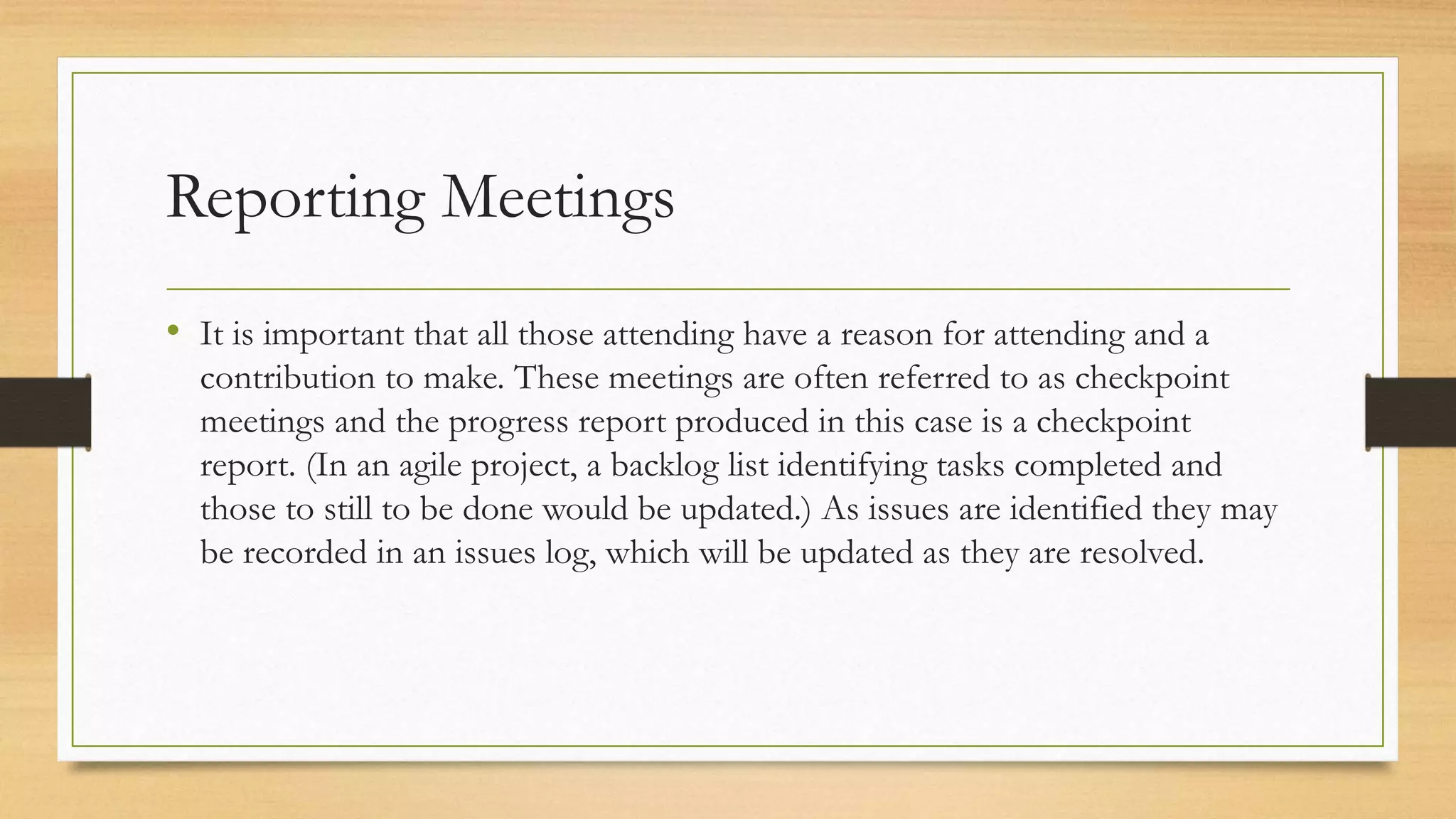 Reporting Meetings
• It is important that all those attending have a reason for attending and a
contribution to make. These meetings are often referred to as checkpoint
meetings and the progress report produced in this case is a checkpoint
report. (In an agile project, a backlog list identifying tasks completed and
those to still to be done would be updated.) As issues are identified they may
be recorded in an issues log, which will be updated as they are resolved.
 