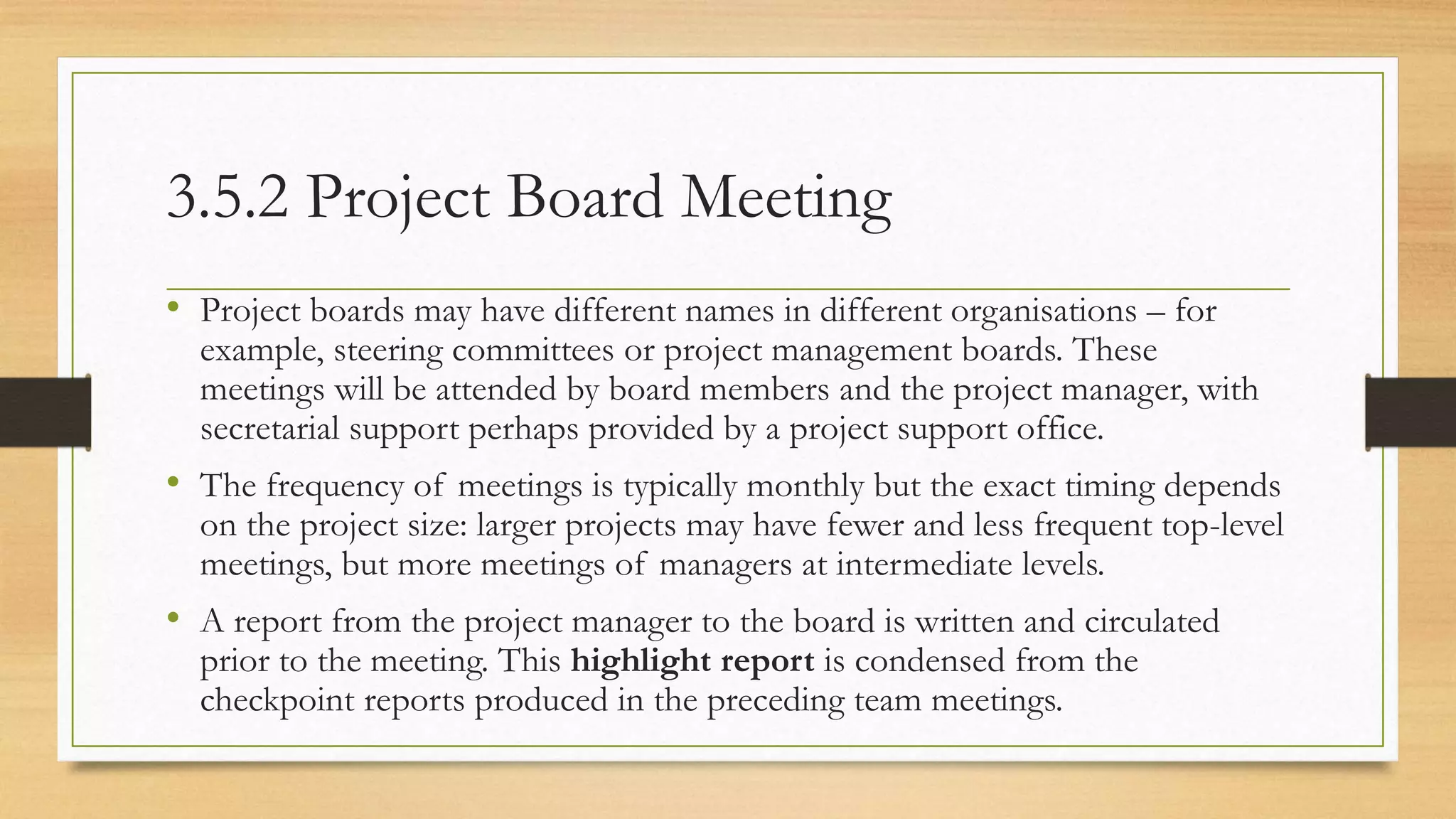 3.5.2 Project Board Meeting
• Project boards may have different names in different organisations – for
example, steering committees or project management boards. These
meetings will be attended by board members and the project manager, with
secretarial support perhaps provided by a project support office.
• The frequency of meetings is typically monthly but the exact timing depends
on the project size: larger projects may have fewer and less frequent top-level
meetings, but more meetings of managers at intermediate levels.
• A report from the project manager to the board is written and circulated
prior to the meeting. This highlight report is condensed from the
checkpoint reports produced in the preceding team meetings.
 