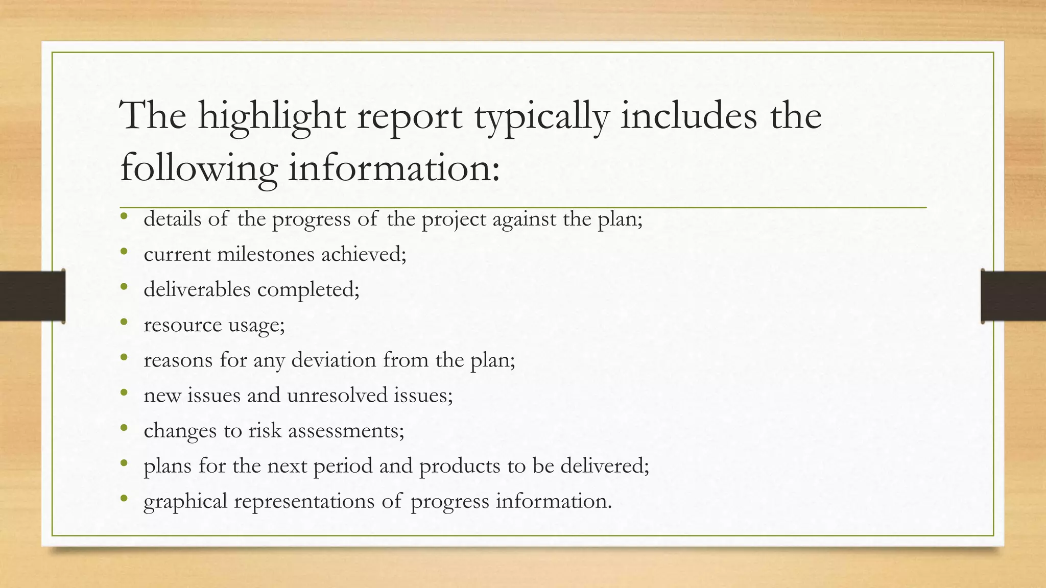 The highlight report typically includes the
following information:
• details of the progress of the project against the plan;
• current milestones achieved;
• deliverables completed;
• resource usage;
• reasons for any deviation from the plan;
• new issues and unresolved issues;
• changes to risk assessments;
• plans for the next period and products to be delivered;
• graphical representations of progress information.
 