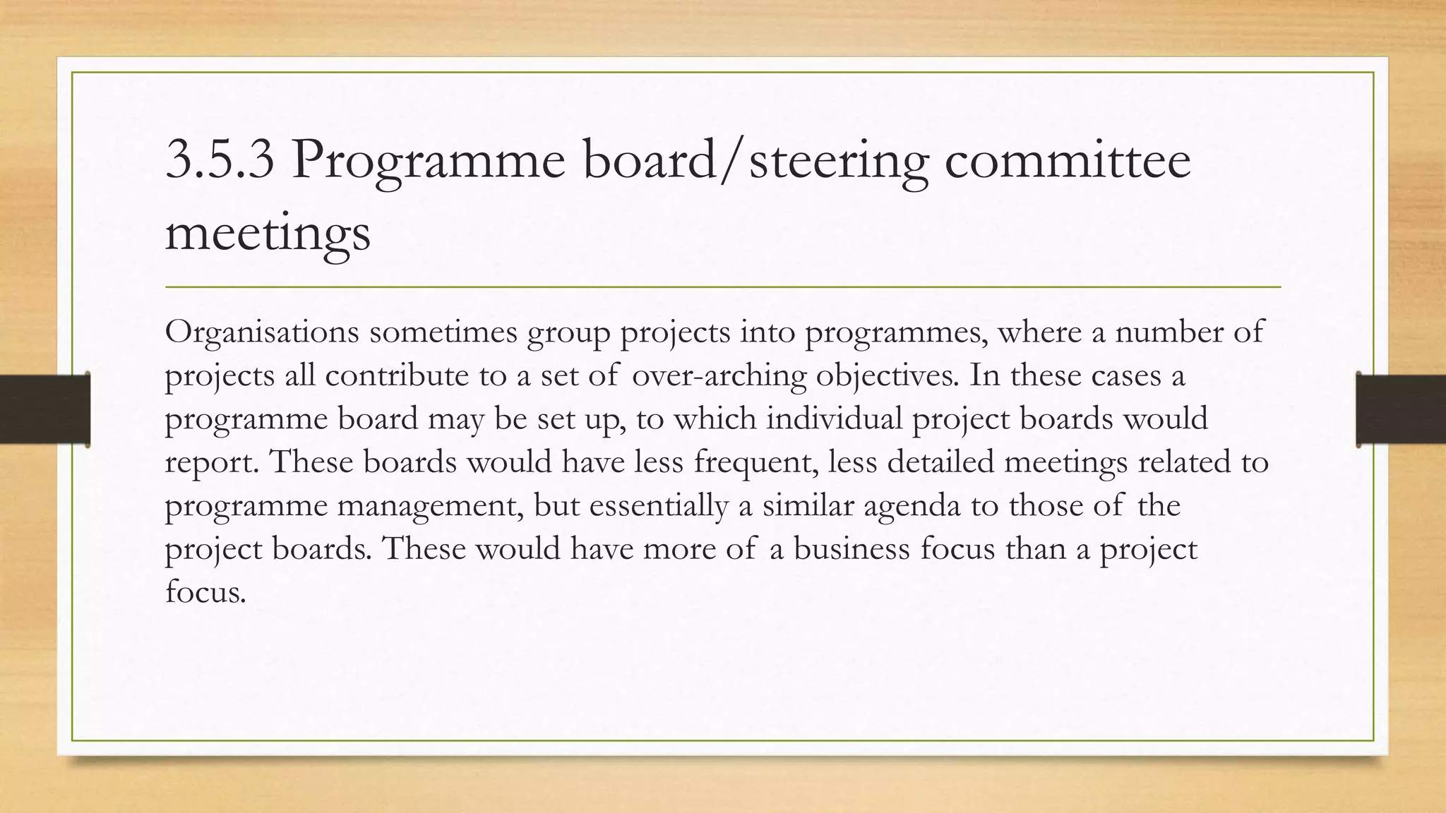 3.5.3 Programme board/steering committee
meetings
Organisations sometimes group projects into programmes, where a number of
projects all contribute to a set of over-arching objectives. In these cases a
programme board may be set up, to which individual project boards would
report. These boards would have less frequent, less detailed meetings related to
programme management, but essentially a similar agenda to those of the
project boards. These would have more of a business focus than a project
focus.
 