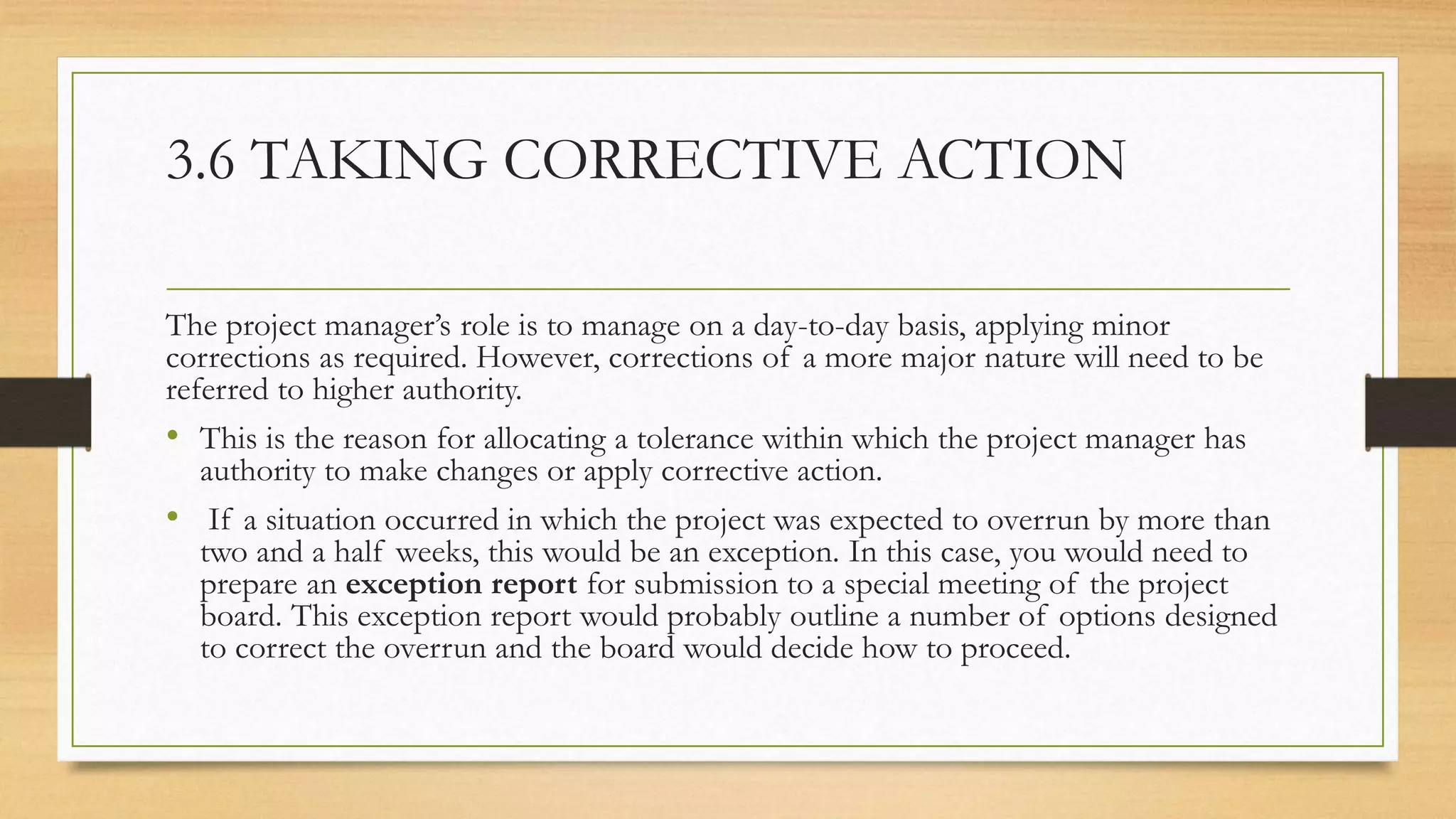 3.6 TAKING CORRECTIVE ACTION
The project manager’s role is to manage on a day-to-day basis, applying minor
corrections as required. However, corrections of a more major nature will need to be
referred to higher authority.
• This is the reason for allocating a tolerance within which the project manager has
authority to make changes or apply corrective action.
• If a situation occurred in which the project was expected to overrun by more than
two and a half weeks, this would be an exception. In this case, you would need to
prepare an exception report for submission to a special meeting of the project
board. This exception report would probably outline a number of options designed
to correct the overrun and the board would decide how to proceed.
 