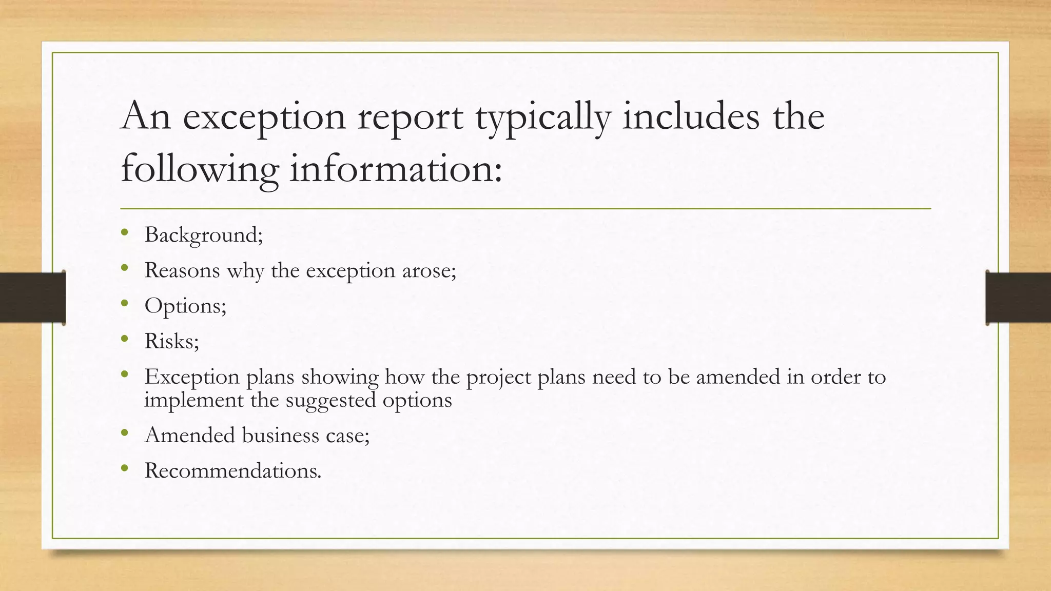An exception report typically includes the
following information:
• Background;
• Reasons why the exception arose;
• Options;
• Risks;
• Exception plans showing how the project plans need to be amended in order to
implement the suggested options
• Amended business case;
• Recommendations.
 
