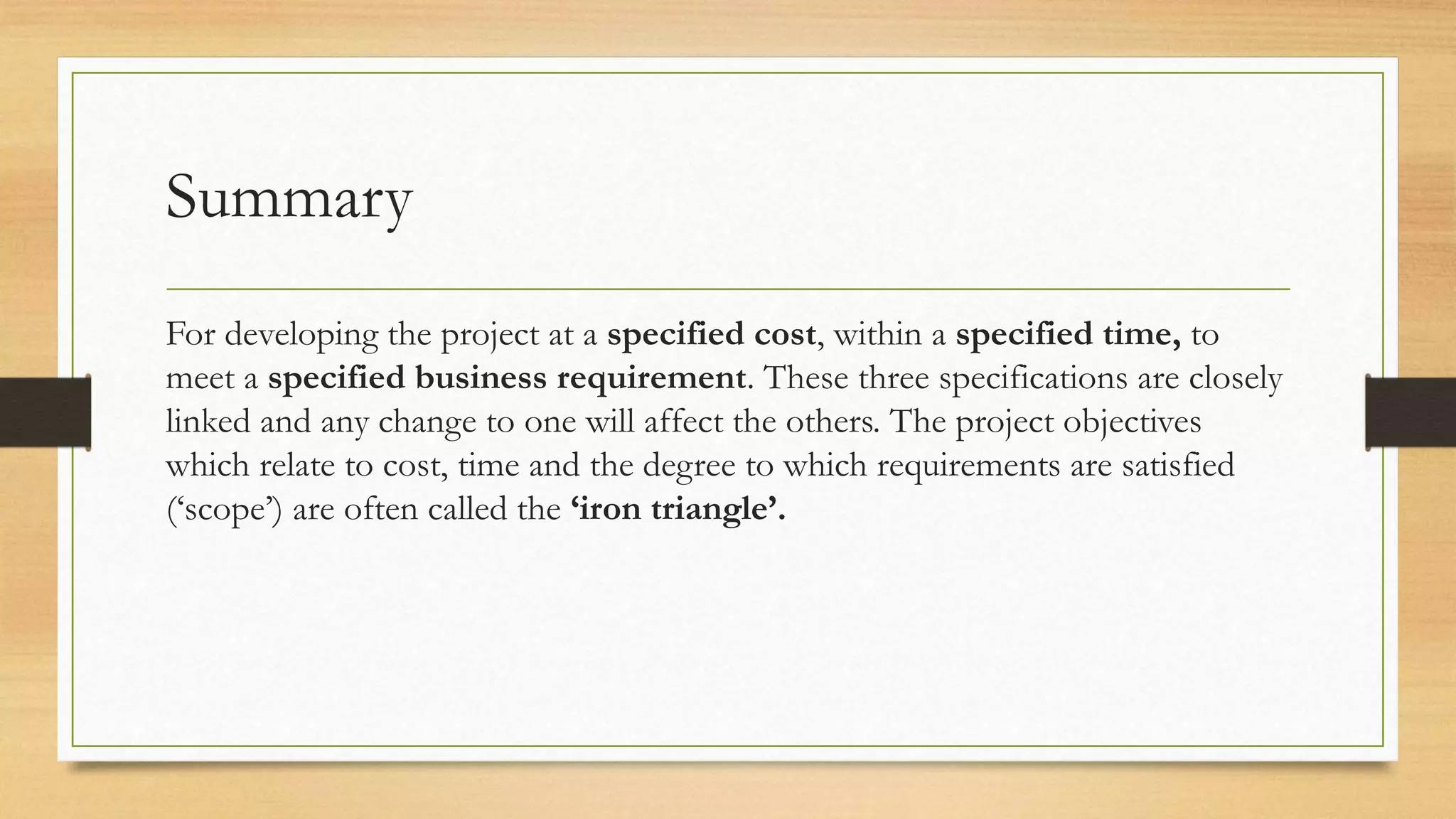Summary
For developing the project at a specified cost, within a specified time, to
meet a specified business requirement. These three specifications are closely
linked and any change to one will affect the others. The project objectives
which relate to cost, time and the degree to which requirements are satisfied
(‘scope’) are often called the ‘iron triangle’.
 