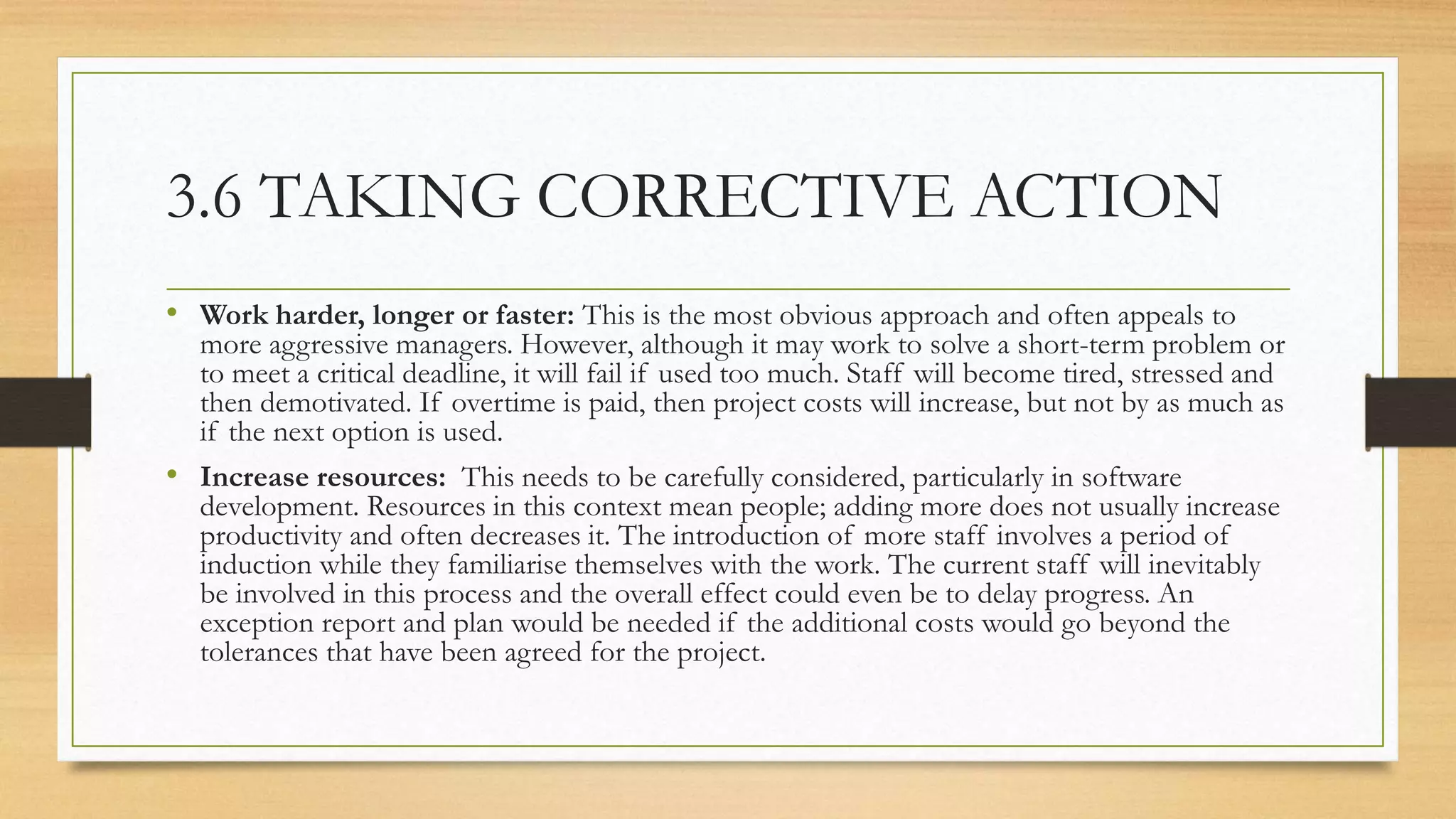 3.6 TAKING CORRECTIVE ACTION
• Work harder, longer or faster: This is the most obvious approach and often appeals to
more aggressive managers. However, although it may work to solve a short-term problem or
to meet a critical deadline, it will fail if used too much. Staff will become tired, stressed and
then demotivated. If overtime is paid, then project costs will increase, but not by as much as
if the next option is used.
• Increase resources: This needs to be carefully considered, particularly in software
development. Resources in this context mean people; adding more does not usually increase
productivity and often decreases it. The introduction of more staff involves a period of
induction while they familiarise themselves with the work. The current staff will inevitably
be involved in this process and the overall effect could even be to delay progress. An
exception report and plan would be needed if the additional costs would go beyond the
tolerances that have been agreed for the project.
 