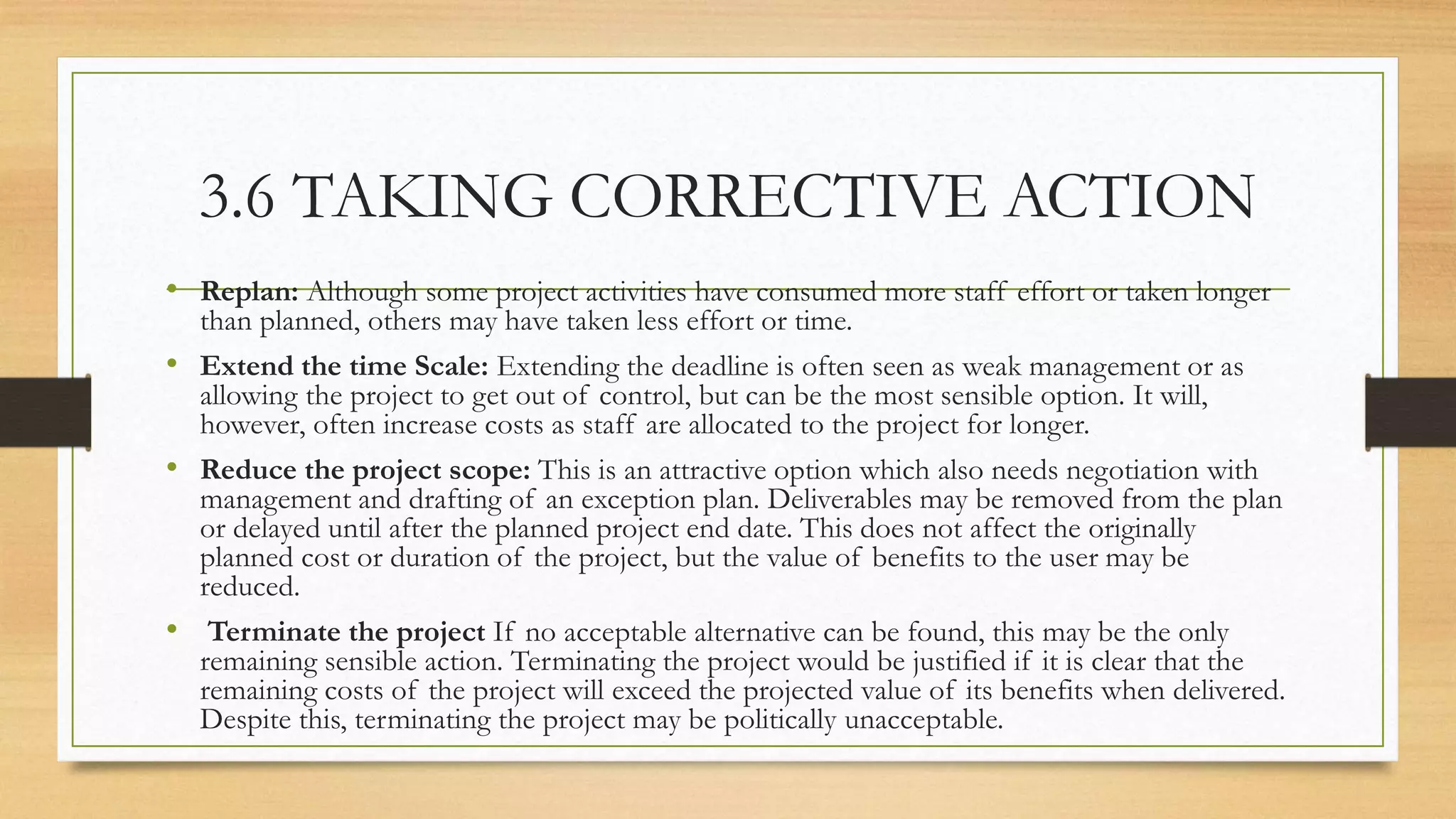 3.6 TAKING CORRECTIVE ACTION
• Replan: Although some project activities have consumed more staff effort or taken longer
than planned, others may have taken less effort or time.
• Extend the time Scale: Extending the deadline is often seen as weak management or as
allowing the project to get out of control, but can be the most sensible option. It will,
however, often increase costs as staff are allocated to the project for longer.
• Reduce the project scope: This is an attractive option which also needs negotiation with
management and drafting of an exception plan. Deliverables may be removed from the plan
or delayed until after the planned project end date. This does not affect the originally
planned cost or duration of the project, but the value of benefits to the user may be
reduced.
• Terminate the project If no acceptable alternative can be found, this may be the only
remaining sensible action. Terminating the project would be justified if it is clear that the
remaining costs of the project will exceed the projected value of its benefits when delivered.
Despite this, terminating the project may be politically unacceptable.
 