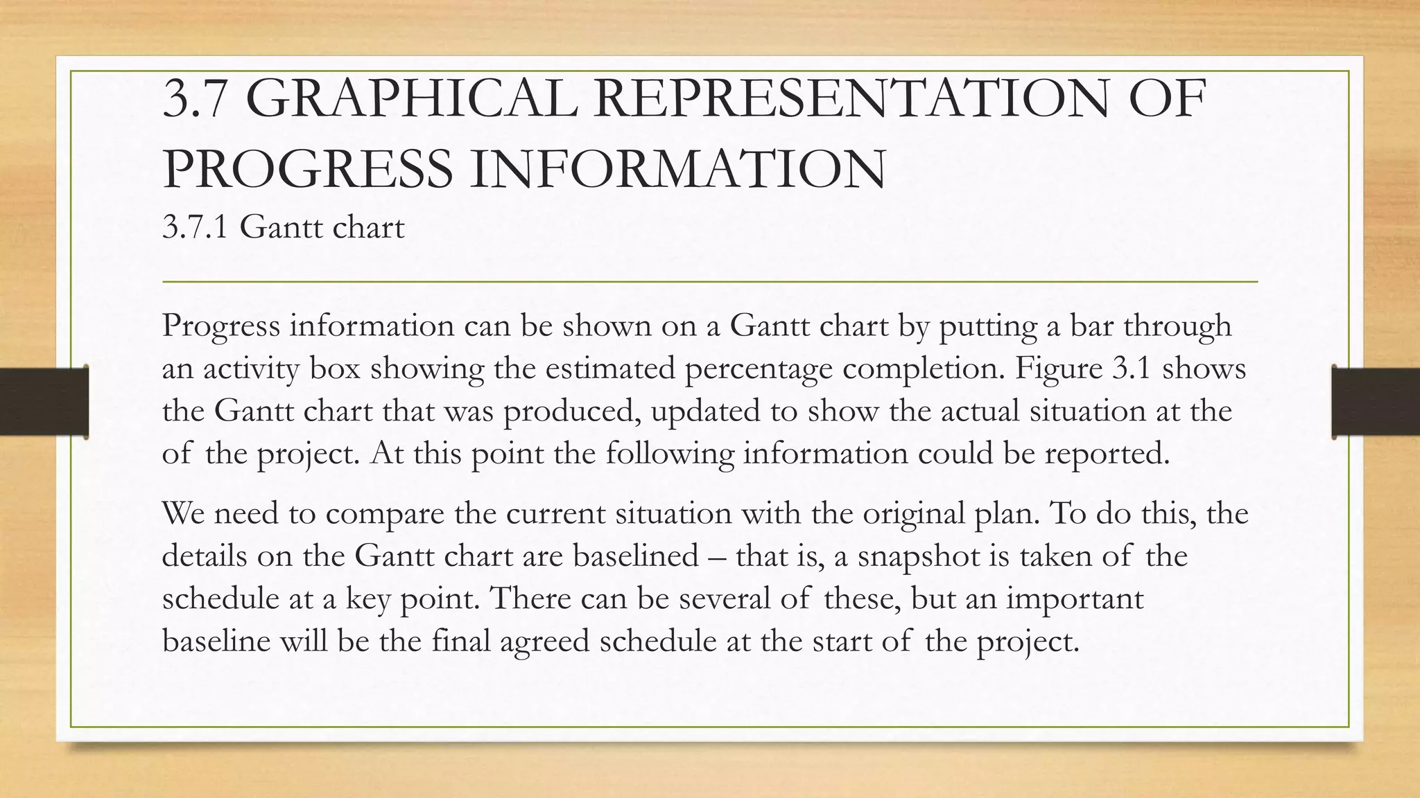3.7 GRAPHICAL REPRESENTATION OF
PROGRESS INFORMATION
3.7.1 Gantt chart
Progress information can be shown on a Gantt chart by putting a bar through
an activity box showing the estimated percentage completion. Figure 3.1 shows
the Gantt chart that was produced, updated to show the actual situation at the
of the project. At this point the following information could be reported.
We need to compare the current situation with the original plan. To do this, the
details on the Gantt chart are baselined – that is, a snapshot is taken of the
schedule at a key point. There can be several of these, but an important
baseline will be the final agreed schedule at the start of the project.
 