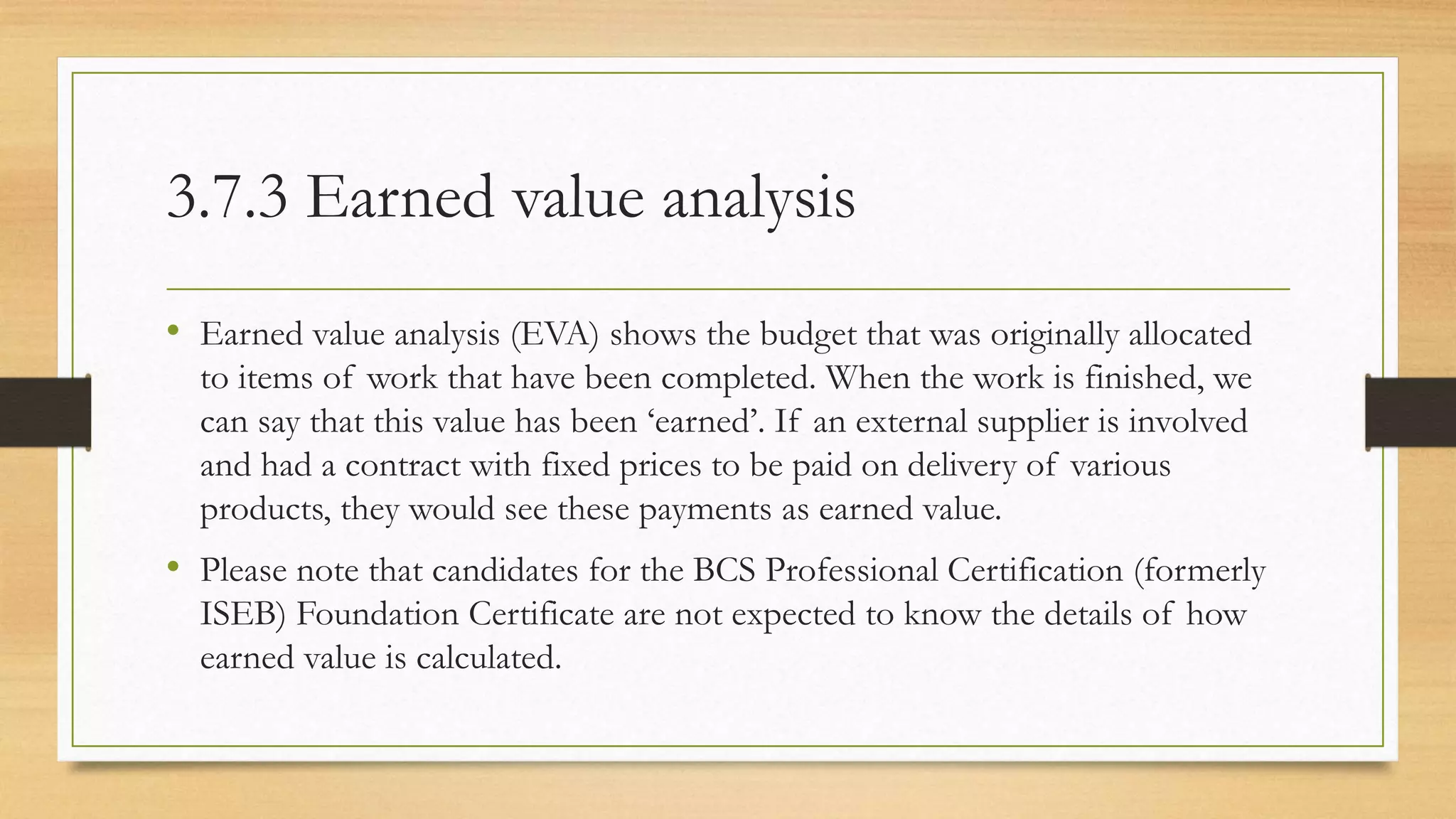 3.7.3 Earned value analysis
• Earned value analysis (EVA) shows the budget that was originally allocated
to items of work that have been completed. When the work is finished, we
can say that this value has been ‘earned’. If an external supplier is involved
and had a contract with fixed prices to be paid on delivery of various
products, they would see these payments as earned value.
• Please note that candidates for the BCS Professional Certification (formerly
ISEB) Foundation Certificate are not expected to know the details of how
earned value is calculated.
 
