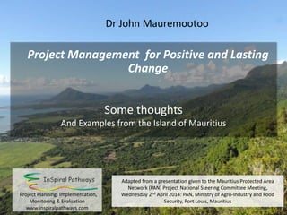 Project Management for Positive and Lasting
Change
Some thoughts
And Examples from the Island of Mauritius
Dr John Mauremootoo
Adapted from a presentation given to the Mauritius Protected Area
Network (PAN) Project National Steering Committee Meeting,
Wednesday 2nd April 2014: Ministry of Agro-Industry and Food
Security, Port Louis, Mauritiuswww.inspiralpathways.com
 