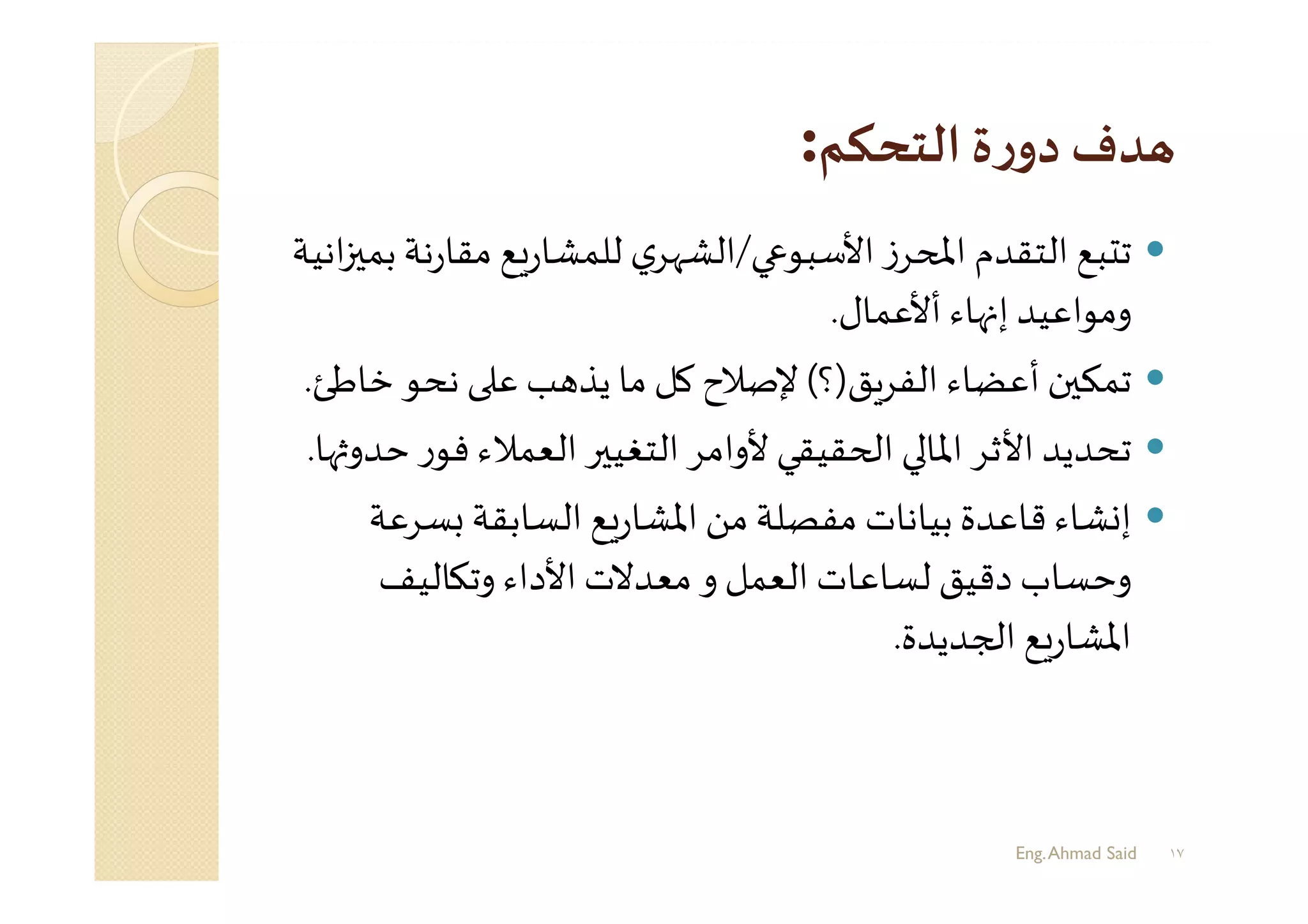 :
‫اﻷﺳﺒﻮ‬ ‫ز‬‫ﺮ‬ ‫اﻤﻟ‬ ‫اﻟﺘﻘﺪم‬ ‫ﺒﻊ‬ ‫ﺗ‬/‫ﻣﻘﺎ‬ ‫ﻊ‬‫ر‬‫ﻟﻠﻤﺸﺎ‬ ‫ي‬‫اﻟﺸﻬﺮ‬‫اﻧﻴﺔ‬ ‫ﺑﻤ‬ ‫ﻧﺔ‬‫ر‬
‫أﻷﻋﻤﺎل‬ ‫ﻬﺎء‬ ‫إ‬ ‫وﻣﻮاﻋﻴﺪ‬.
‫ﻖ‬‫اﻟﻔﺮ‬ ‫أﻋﻀﺎء‬ ‫ن‬ ‫ﺗﻤﻜ‬)‫؟‬(‫ﺧ‬ ‫ﻧﺤﻮ‬ ‫ﻋ‬ ‫ﺐ‬ ‫ﻳﺬ‬ ‫ﻣﺎ‬ ‫ﻛﻞ‬ ‫ﻹﺻﻼح‬‫ﺎﻃﺊ‬.
‫ﻓﻮ‬ ‫اﻟﻌﻤﻼء‬ ‫ﺮ‬ ‫اﻟﺘﻐﻴ‬ ‫ﻷواﻣﺮ‬ ‫ﻘﻴﻘﻲ‬ ‫ا‬ ‫اﳌﺎ‬ ‫اﻷﺛﺮ‬ ‫ﺗﺤﺪﻳﺪ‬‫ﻬﺎ‬ ‫ﺣﺪو‬ ‫ر‬.
‫ﺴﺮ‬ ‫اﻟﺴﺎﺑﻘﺔ‬ ‫ﻊ‬‫ر‬‫اﳌﺸﺎ‬ ‫ﻣﻦ‬ ‫ﻣﻔﺼﻠﺔ‬ ‫ﺑﻴﺎﻧﺎت‬ ‫ﻗﺎﻋﺪة‬ ‫ﺸﺎء‬ ‫إ‬‫ﻋﺔ‬
‫ﺎﻟﻴﻒ‬ ‫وﺗ‬ ‫اﻷداء‬ ‫ﻣﻌﺪﻻت‬ ‫و‬ ‫اﻟﻌﻤﻞ‬ ‫ﻟﺴﺎﻋﺎت‬ ‫دﻗﻴﻖ‬ ‫وﺣﺴﺎب‬
‫ﺠﺪﻳﺪة‬ ‫ا‬ ‫ﻊ‬‫ر‬‫اﳌﺸﺎ‬.
Eng.Ahmad Said ١٧
 