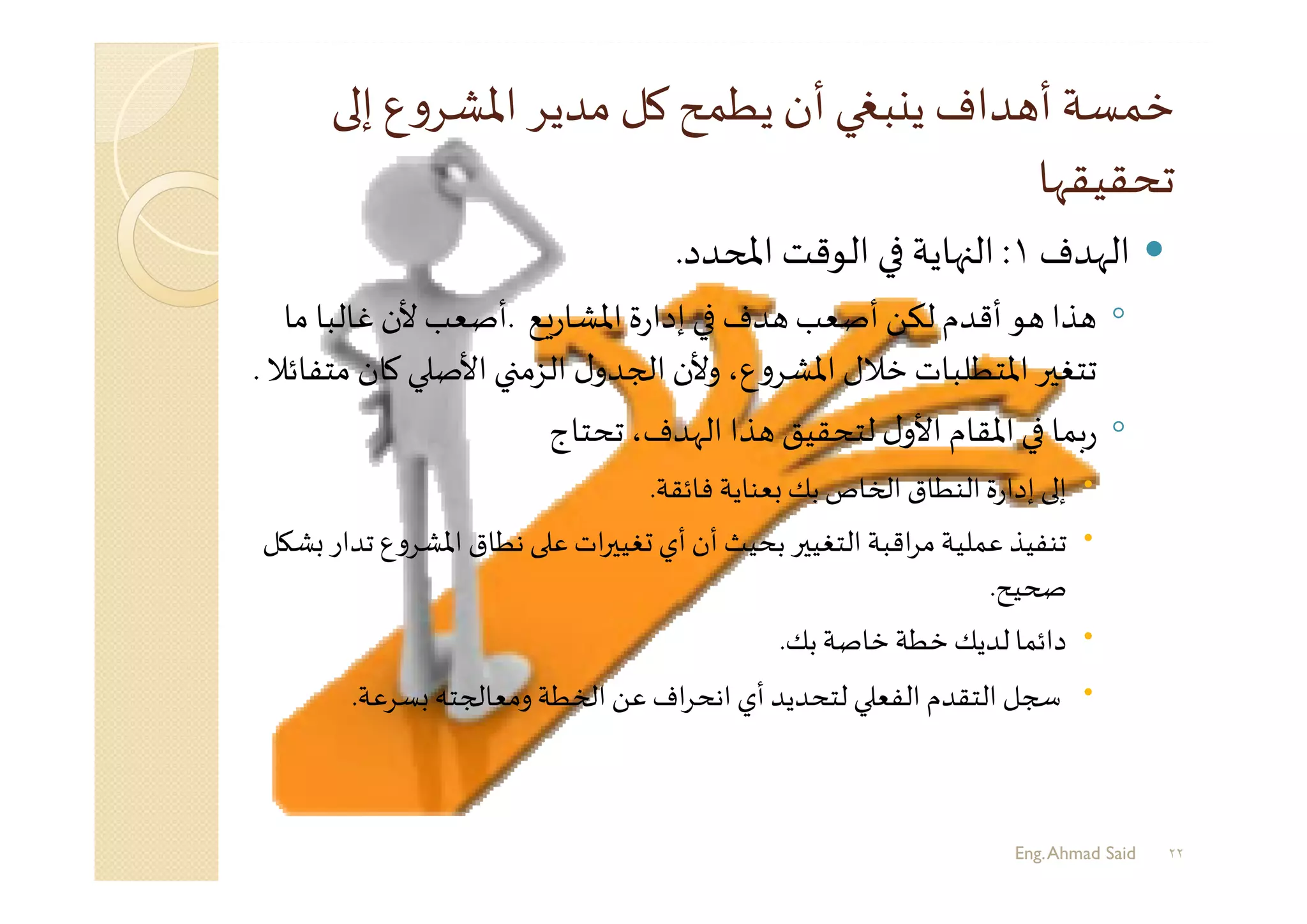 ‫إ‬‫ع‬‫و‬‫اﳌﺸﺮ‬‫ﻣﺪﻳﺮ‬ ‫ﻛﻞ‬ ‫ﻳﻄﻤﺢ‬‫أن‬ ‫ﺒ‬ ‫ﻳ‬ ‫ﺪاف‬ ‫أ‬ ‫ﺧﻤﺴﺔ‬
‫ﺗﺤﻘﻴﻘﻬﺎ‬
‫اﻟﻬﺪف‬١:‫ﺪد‬ ‫اﻤﻟ‬ ‫اﻟﻮﻗﺖ‬ ‫ﻬﺎﻳﺔ‬ ‫اﻟ‬.
◦‫ﻊ‬‫ر‬‫اﳌﺸﺎ‬‫ة‬‫ر‬‫إدا‬ ‫ﺪف‬ ‫أﺻﻌﺐ‬ ‫ﻟﻜﻦ‬ ‫أﻗﺪم‬ ‫ﻮ‬ ‫ﺬا‬.‫ﻣﺎ‬ ‫ﻏﺎﻟﺒﺎ‬‫ﻷن‬ ‫أﺻﻌﺐ‬
‫ﻛ‬ ‫اﻷﺻ‬ ‫اﻟﺰﻣ‬ ‫ل‬‫ﺠﺪو‬ ‫ا‬ ‫وﻷن‬،‫ع‬‫و‬‫اﳌﺸﺮ‬ ‫ﺧﻼل‬ ‫اﳌﺘﻄﻠﺒﺎت‬‫ﺮ‬ ‫ﺗﺘﻐ‬‫ﻣﺘﻔﺎﺋﻼ‬ ‫ﺎن‬.
◦‫ﺗﺤﺘﺎج‬ ،‫اﻟﻬﺪف‬ ‫ﺬا‬ ‫ﻟﺘﺤﻘﻴﻖ‬ ‫ل‬‫اﻷو‬ ‫اﳌﻘﺎم‬ ‫ﺑﻤﺎ‬‫ر‬
‫ﻓﺎﺋﻘﺔ‬ ‫ﻌﻨﺎﻳﺔ‬ ‫ﺑﻚ‬‫ﺎص‬ ‫ا‬ ‫اﻟﻨﻄﺎق‬‫ة‬‫ر‬‫إدا‬ ‫إ‬.
‫ﺗ‬ ‫ع‬‫و‬‫اﳌﺸﺮ‬ ‫ﻧﻄﺎق‬ ‫ﻋ‬ ‫ات‬‫ﺮ‬ ‫ﻐﻴ‬ ‫أي‬‫أن‬ ‫ﺑﺤﻴﺚ‬ ‫ﺮ‬ ‫اﻟﺘﻐﻴ‬ ‫اﻗﺒﺔ‬‫ﺮ‬‫ﻣ‬ ‫ﻋﻤﻠﻴﺔ‬ ‫ﺗﻨﻔﻴﺬ‬‫ﻞ‬ ‫ﺸ‬ ‫ﺪار‬
‫ﻴﺢ‬.
‫ﺑﻚ‬‫ﺧﺎﺻﺔ‬ ‫ﺧﻄﺔ‬‫ﻟﺪﻳﻚ‬‫داﺋﻤﺎ‬.
‫ﺴﺮﻋﺔ‬ ‫ﺠﺘﮫ‬ ‫وﻣﻌﺎ‬‫ﻄﺔ‬ ‫ا‬ ‫ﻋﻦ‬ ‫اف‬‫ﺮ‬‫اﻧﺤ‬ ‫أي‬ ‫ﻟﺘﺤﺪﻳﺪ‬ ‫اﻟﻔﻌ‬ ‫اﻟﺘﻘﺪم‬ ‫ﺠﻞ‬.
Eng.Ahmad Said ٢٢
 