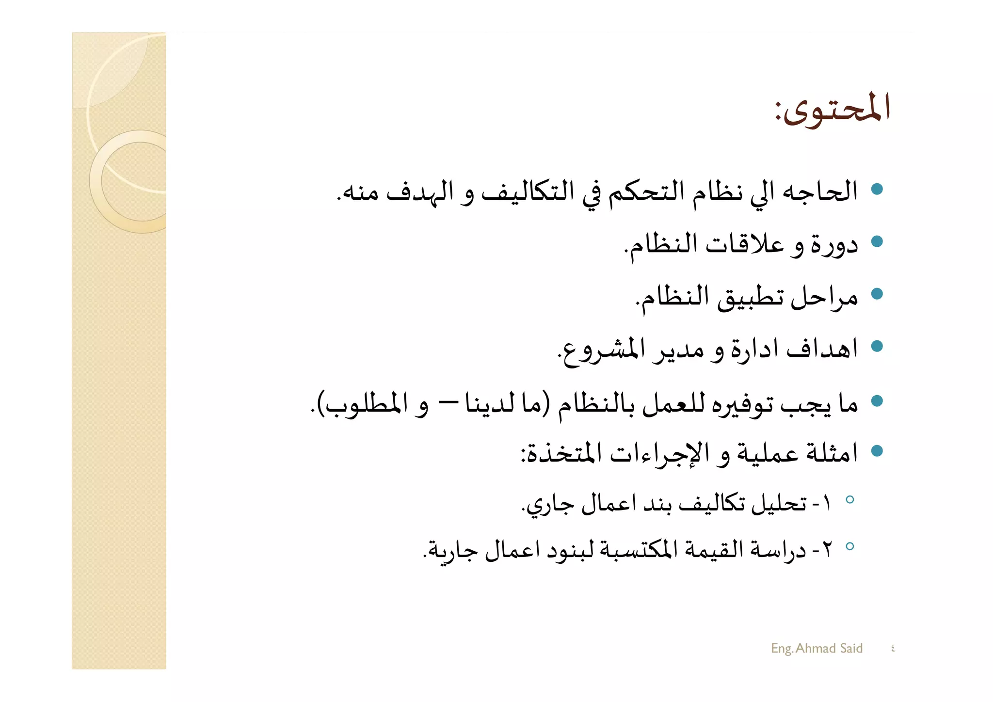 ‫ﻣﻨﮫ‬ ‫اﻟﻬﺪف‬ ‫و‬ ‫ﺎﻟﻴﻒ‬ ‫اﻟﺘ‬ ‫اﻟﺘﺤﻜﻢ‬ ‫ﻧﻈﺎم‬ ‫ا‬ ‫ﺎﺟﮫ‬ ‫ا‬.
‫اﻟﻨﻈﺎم‬ ‫ﻋﻼﻗﺎت‬ ‫و‬ ‫ة‬‫ر‬‫دو‬.
‫اﻟﻨﻈﺎم‬ ‫ﺗﻄﺒﻴﻖ‬‫اﺣﻞ‬‫ﺮ‬‫ﻣ‬.
‫ع‬‫و‬‫اﳌﺸﺮ‬ ‫ﻣﺪﻳﺮ‬ ‫و‬ ‫ة‬‫ر‬‫ادا‬ ‫ﺪاف‬ ‫ا‬.
‫ﺑﺎﻟﻨﻈﺎم‬ ‫ﻟﻠﻌﻤﻞ‬ ‫ﺮﻩ‬ ‫ﺗﻮﻓ‬ ‫ﻳﺠﺐ‬ ‫ﻣﺎ‬)‫ﻟﺪﻳﻨﺎ‬ ‫ﻣﺎ‬–‫اﳌﻄﻠﻮب‬ ‫و‬(.
‫اﳌﺘﺨﺬة‬ ‫اءات‬‫ﺮ‬‫اﻹﺟ‬ ‫و‬ ‫ﻋﻤﻠﻴﺔ‬ ‫اﻣﺜﻠﺔ‬:
◦١-‫ي‬‫ﺟﺎر‬ ‫اﻋﻤﺎل‬ ‫ﺑﻨﺪ‬ ‫ﺎﻟﻴﻒ‬ ‫ﺗ‬ ‫ﺗﺤﻠﻴﻞ‬.
◦٢-‫ﺔ‬‫ر‬‫ﺟﺎ‬ ‫اﻋﻤﺎل‬ ‫ﻟﺒﻨﻮد‬‫ﺴﺒﺔ‬ ‫اﳌﻜ‬ ‫اﻟﻘﻴﻤﺔ‬ ‫اﺳﺔ‬‫ر‬‫د‬.
Eng.Ahmad Said ٤
 