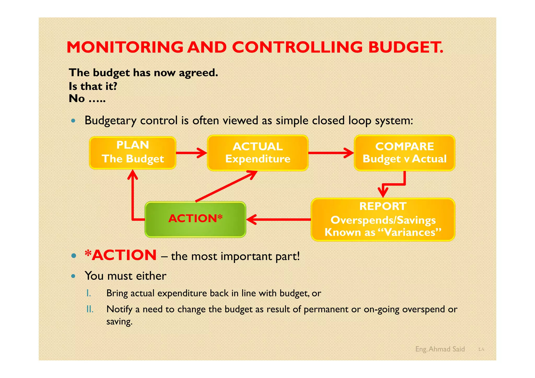 MONITORING AND CONTROLLING BUDGET.
The budget has now agreed.
Is that it?
No …..
 Budgetary control is often viewed as simple closed loop system:
 *ACTION – the most important part!
 You must either
I. Bring actual expenditure back in line with budget, or
II. Notify a need to change the budget as result of permanent or on-going overspend or
saving.
Eng.Ahmad Said ٤٨
PLAN
The Budget
ACTUAL
Expenditure
REPORT
Overspends/Savings
Known as “Variances”
COMPARE
Budget v Actual
ACTION*
 