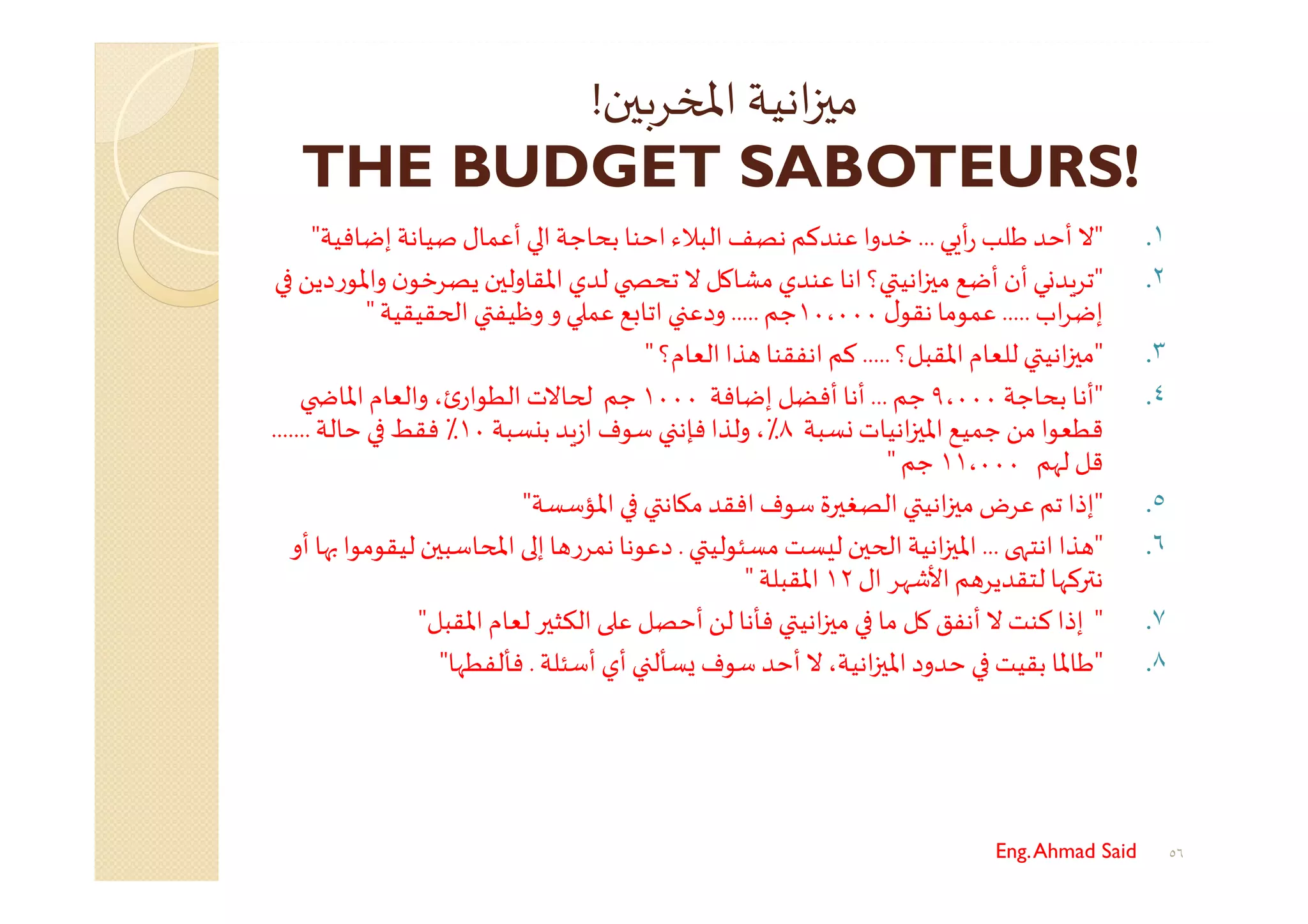 ‫ن‬ ‫ﺮﺑ‬ ‫اﻤﻟ‬ ‫اﻧﻴﺔ‬ ‫ﻣ‬!
THE BUDGET SABOTEURS!
١."‫ﻲ‬ ‫أ‬‫ر‬ ‫ﻃﻠﺐ‬ ‫أﺣﺪ‬ ‫ﻻ‬...‫اﺣﻨﺎ‬‫اﻟﺒﻼء‬‫ﻧﺼﻒ‬‫ﻋﻨﺪﻛﻢ‬ ‫ﺧﺪوا‬‫ﺑﺤﺎﺟﺔ‬‫ا‬‫إﺿﺎﻓﻴﺔ‬ ‫ﺻﻴﺎﻧﺔ‬‫أﻋﻤﺎل‬"
٢."‫أن‬‫ﻲ‬ ‫ﺪ‬‫ﺗﺮ‬‫أ‬‫؟‬ ‫اﻧﻴ‬ ‫ﻣ‬ ‫ﺿﻊ‬‫ﺗﺤ‬ ‫ﻻ‬ ‫ﻣﺸﺎﻛﻞ‬‫ﻋﻨﺪي‬‫اﻧﺎ‬‫ﻟﺪي‬‫ن‬ ‫اﳌﻘﺎوﻟ‬‫واﳌ‬ ‫ن‬‫ﻳﺼﺮﺧﻮ‬‫دﻳﻦ‬‫ر‬‫ﻮ‬
‫اب‬‫ﺮ‬‫إﺿ‬.....‫ل‬‫ﻧﻘﻮ‬‫ﻋﻤﻮﻣﺎ‬١٠،٠٠٠‫ﺟﻢ‬.....‫و‬‫و‬ ‫ﻋﻤ‬‫ﻊ‬ ‫اﺗﺎ‬ ‫دﻋ‬‫وﻇﻴﻔ‬‫ا‬‫ﻘﻴﻘﻴﺔ‬"
٣."‫اﳌﻘﺒﻞ؟‬‫ﻟﻠﻌﺎم‬ ‫اﻧﻴ‬ ‫ﻣ‬.....‫اﻧﻔﻘﻨﺎ‬ ‫ﻛﻢ‬‫اﻟﻌﺎم؟‬‫ﺬا‬"
٤."‫ﺑﺤﺎﺟﺔ‬ ‫أﻧﺎ‬٩،٠٠٠‫ﺟﻢ‬...‫إﺿﺎﻓﺔ‬ ‫أﻓﻀﻞ‬ ‫أﻧﺎ‬١٠٠٠‫ﺟﻢ‬‫اﳌﺎ‬‫واﻟﻌﺎم‬ ،‫ئ‬‫اﻟﻄﻮار‬ ‫ﺎﻻت‬
‫ﻗﻄﻌﻮا‬‫ﻣﻦ‬‫ﺴﺒﺔ‬ ‫اﻧﻴﺎت‬ ‫اﳌ‬‫ﺟﻤﻴﻊ‬٨‫ﺳﻮف‬ ‫ﻓﺈﻧ‬‫وﻟﺬا‬ ،٪‫ﺪ‬‫ز‬‫ا‬‫ﺴﺒﺔ‬ ‫ﺑ‬١٠‫ﺣﺎﻟﺔ‬ ‫ﻓﻘﻂ‬ ٪.......
‫ﻟﻬﻢ‬ ‫ﻗﻞ‬١١،٠٠٠‫ﺟﻢ‬"
٥."‫ﺗ‬ ‫إذا‬‫ﻋ‬‫ﻢ‬‫ﺳﻮف‬ ‫ﺮة‬ ‫اﻟﺼﻐ‬ ‫اﻧﻴ‬ ‫ﻣ‬ ‫ﺮض‬‫ا‬‫ﺎﻧ‬ ‫ﻣ‬‫ﻓﻘﺪ‬‫اﳌ‬‫ﺆﺳﺴﺔ‬"
٦."‫اﻧﺘﻬ‬ ‫ﺬا‬...‫ن‬ ‫ا‬‫اﻧﻴﺔ‬ ‫اﳌ‬‫ﻣﺴﺌﻮﻟﻴ‬‫ﺴﺖ‬ ‫ﻟ‬.‫دﻋﻮﻧﺎ‬‫ﻧ‬‫ﺎﺳﺒ‬ ‫اﻤﻟ‬ ‫إ‬‫ﺎ‬ ‫ر‬‫ﻤﺮ‬‫ﻟﻴ‬‫ن‬‫أو‬ ‫ﻬﺎ‬ ‫ﻘﻮﻣﻮا‬
‫ﻢ‬ ‫ﻟﺘﻘﺪﻳﺮ‬ ‫ﺮﻛﻬﺎ‬ ‫ﻧ‬‫ال‬ ‫اﻷﺷﻬﺮ‬١٢‫اﳌﻘﺒﻠﺔ‬"
٧."‫إذا‬‫ﻻ‬‫ﻛﻨﺖ‬‫أ‬‫اﻧﻴ‬ ‫ﻣ‬ ‫ﻣﺎ‬ ‫ﻛﻞ‬‫ﻧﻔﻖ‬‫ﻓ‬‫ﻟﻦ‬ ‫ﺄﻧﺎ‬‫أ‬‫اﳌﻘﺒﻞ‬‫ﻟﻌﺎم‬‫ﺮ‬ ‫اﻟﻜﺜ‬ ‫ﻋ‬ ‫ﺣﺼﻞ‬"
٨."‫أﺳﺌﻠﺔ‬ ‫أي‬ ‫ﺴﺄﻟ‬ ‫ﺳﻮف‬ ‫أﺣﺪ‬ ‫ﻻ‬،‫اﻧﻴﺔ‬ ‫اﳌ‬‫ﺣﺪود‬ ‫ﺑﻘﻴﺖ‬ ‫ﻃﺎﳌﺎ‬.‫ﻓﺄﻟﻔﻄﻬﺎ‬"
Eng.Ahmad Said ٥٦
 