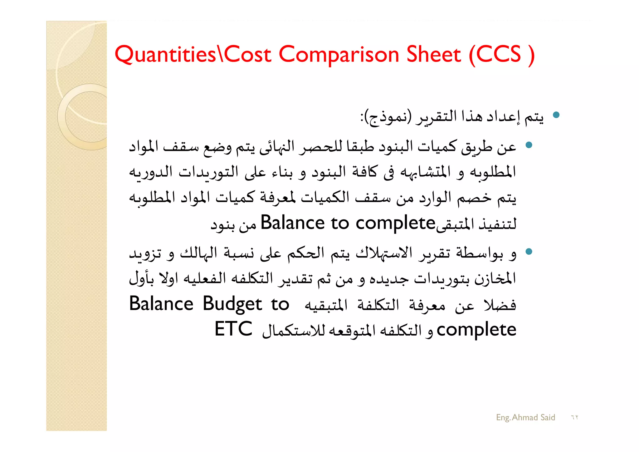 QuantitiesCost Comparison Sheet (CCS )
٦٢
‫ﻳﺘﻢ‬‫إﻋﺪاد‬‫ﺬا‬‫ﺮ‬‫اﻟﺘﻘﺮ‬)‫ﻧﻤﻮذج‬(:
‫ﻋﻦ‬‫ﻖ‬‫ﻃﺮ‬‫ﻛﻤﻴﺎت‬‫اﻟﺒﻨﻮد‬‫ﻃﺒﻘﺎ‬‫ﺼﺮ‬ ‫ﻟ‬‫ﻬﺎﺋﻰ‬ ‫اﻟ‬‫ﻳﺘﻢ‬‫وﺿﻊ‬‫ﺳ‬‫ﻘﻒ‬‫اﳌﻮاد‬
‫اﳌﻄﻠﻮﺑﮫ‬‫و‬‫ﻬﮫ‬ ‫ﺸﺎ‬ ‫اﳌ‬‫ﻛﺎﻓﺔ‬‫اﻟﺒﻨﻮد‬‫و‬‫ﺑﻨﺎء‬‫ﻋ‬‫ر‬‫اﻟﺘﻮ‬‫ﺪات‬‫ﮫ‬ ‫ر‬‫اﻟﺪو‬
‫ﻳﺘﻢ‬‫ﺧﺼﻢ‬‫د‬‫ر‬‫اﻟﻮا‬‫ﻣﻦ‬‫ﺳﻘﻒ‬‫اﻟﻜﻤﻴﺎت‬‫ﳌﻌﺮﻓﺔ‬‫ﻛﻤﻴﺎت‬‫اﳌﻮاد‬‫اﳌﻄ‬‫ﻠﻮﺑﮫ‬
‫ﻟﺘﻨﻔﻴﺬ‬‫اﳌﺘﺒﻘﻰ‬Balance to complete‫ﻣﻦ‬‫ﺑﻨﻮد‬
‫و‬‫ﺑﻮاﺳﻄﺔ‬‫ﺮ‬‫ﺗﻘﺮ‬‫ﻬﻼك‬ ‫اﻻﺳ‬‫ﻳﺘﻢ‬‫ﻜﻢ‬ ‫ا‬‫ﻋ‬‫ﺴﺒﺔ‬‫اﻟﻬﺎﻟﻚ‬‫و‬‫ﺪ‬ ‫و‬‫ﺗﺰ‬
‫ن‬‫ﺎز‬ ‫اﻤﻟ‬‫ﺪات‬ ‫ر‬‫ﺑﺘﻮ‬‫ﺟﺪﻳﺪﻩ‬‫و‬‫ﻣﻦ‬‫ﺛﻢ‬‫ﺗﻘﺪﻳﺮ‬‫ﻠﻔﮫ‬ ‫اﻟﺘ‬‫اﻟﻔﻌﻠﻴﮫ‬‫اوﻻ‬‫ل‬‫ﺑﺄو‬
‫ﻓﻀﻼ‬‫ﻋﻦ‬‫ﻣﻌﺮﻓﺔ‬‫ﻠﻔﺔ‬ ‫اﻟﺘ‬‫اﳌﺘﺒﻘﻴﮫ‬Balance Budget to
complete‫و‬‫ﻠﻔﮫ‬ ‫اﻟﺘ‬‫اﳌﺘﻮﻗﻌﮫ‬‫ﻟﻼﺳﺘﻜﻤﺎل‬ETC
Eng.Ahmad Said
 