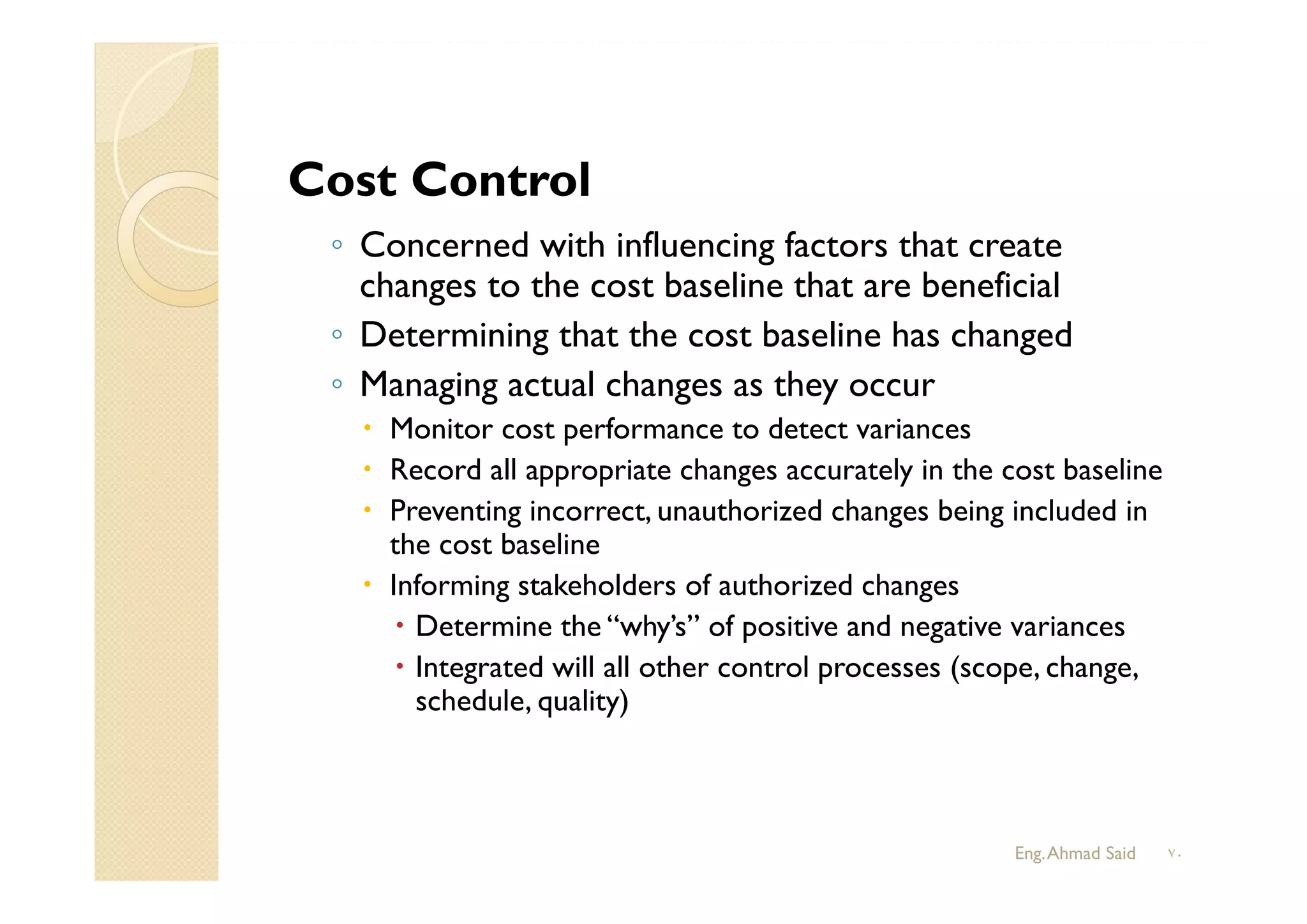 ◦ Concerned with influencing factors that create
changes to the cost baseline that are beneficial
◦ Determining that the cost baseline has changed
◦ Managing actual changes as they occur
 Monitor cost performance to detect variances
 Record all appropriate changes accurately in the cost baseline
 Preventing incorrect, unauthorized changes being included in
the cost baseline
 Informing stakeholders of authorized changes
 Determine the “why’s” of positive and negative variances
 Integrated will all other control processes (scope, change,
schedule, quality)
Cost Control
Eng.Ahmad Said ٧٠
 