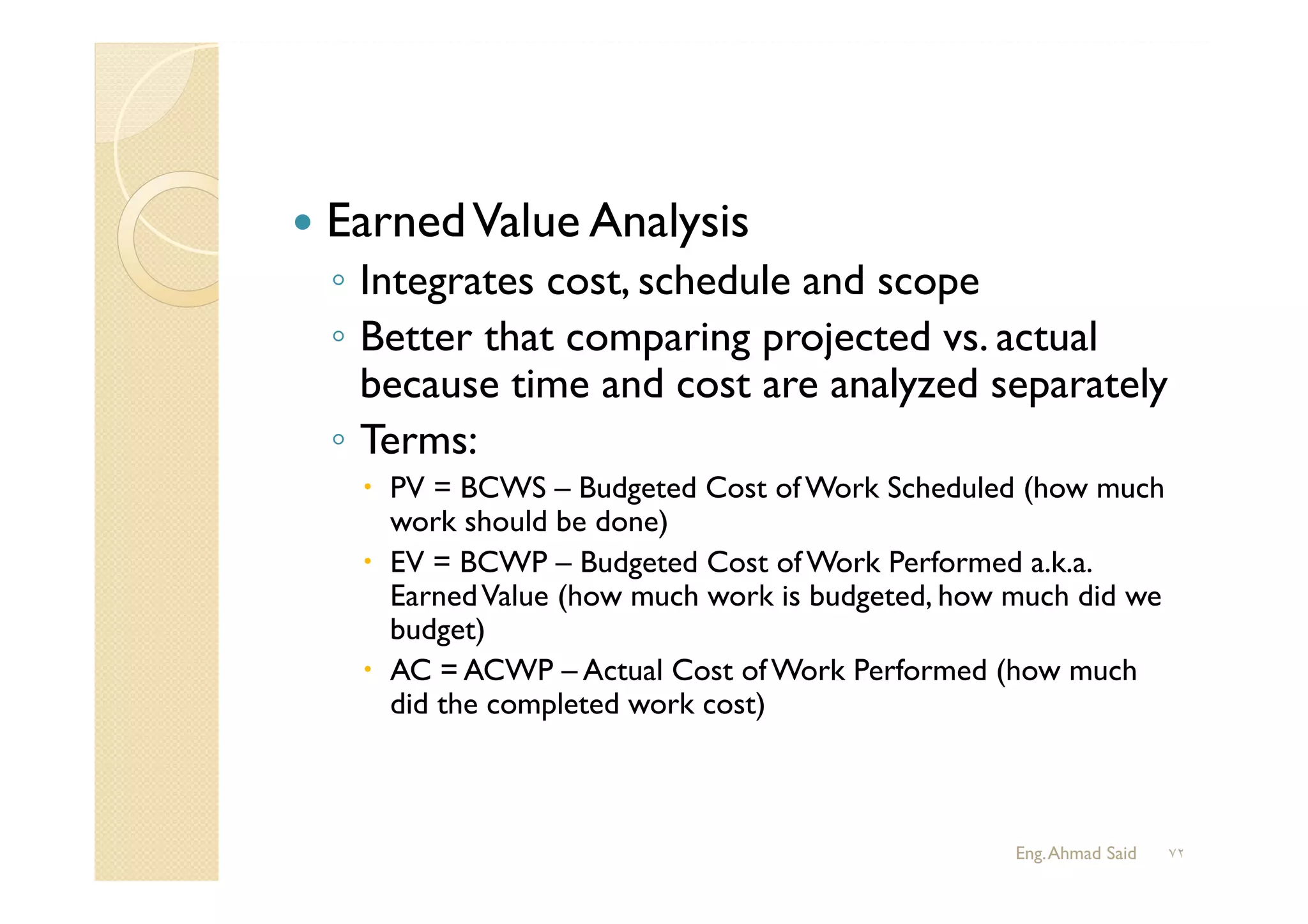  EarnedValue Analysis
◦ Integrates cost, schedule and scope
◦ Better that comparing projected vs. actual
because time and cost are analyzed separately
◦ Terms:
 PV = BCWS – Budgeted Cost of Work Scheduled (how much
work should be done)
 EV = BCWP – Budgeted Cost of Work Performed a.k.a.
EarnedValue (how much work is budgeted, how much did we
budget)
 AC = ACWP – Actual Cost of Work Performed (how much
did the completed work cost)
Eng.Ahmad Said ٧٢
 