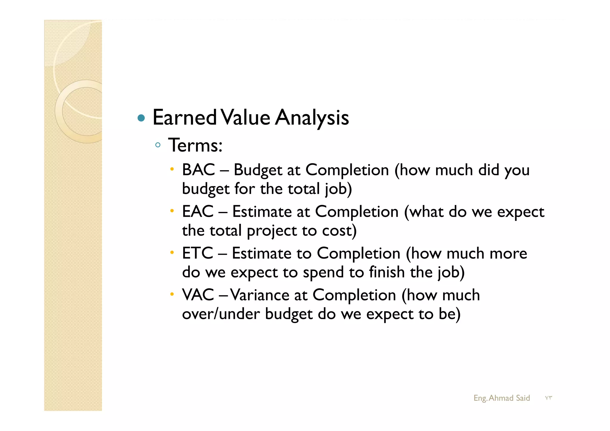  EarnedValue Analysis
◦ Terms:
 BAC – Budget at Completion (how much did you
budget for the total job)
 EAC – Estimate at Completion (what do we expect
the total project to cost)
 ETC – Estimate to Completion (how much more
do we expect to spend to finish the job)
 VAC –Variance at Completion (how much
over/under budget do we expect to be)
Eng.Ahmad Said ٧٣
 