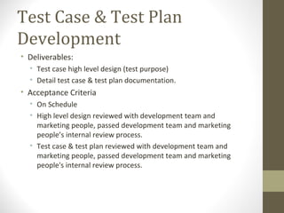 Test Case & Test Plan
Development
• Deliverables:
• Test case high level design (test purpose)
• Detail test case & test plan documentation.
• Acceptance Criteria
• On Schedule
• High level design reviewed with development team and
marketing people, passed development team and marketing
people’s internal review process.
• Test case & test plan reviewed with development team and
marketing people, passed development team and marketing
people's internal review process.
 