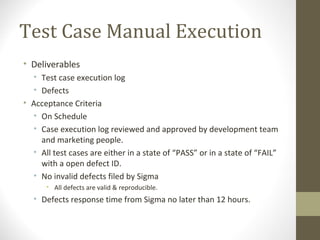 Test Case Manual Execution
• Deliverables
• Test case execution log
• Defects
• Acceptance Criteria
• On Schedule
• Case execution log reviewed and approved by development team
and marketing people.
• All test cases are either in a state of “PASS” or in a state of “FAIL”
with a open defect ID.
• No invalid defects filed by Sigma
• All defects are valid & reproducible.
• Defects response time from Sigma no later than 12 hours.
 