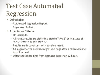 Test Case Automated
Regression
• Deliverable
• Automated Regression Report.
• Regression Defects
• Acceptance Criteria
• On Schedule.
• All scripts results are either in a state of “PASS” or in a state of
“FAIL” with an open defect ID.
• Results are in consistent with baseline result.
• All bugs reported are valid regression bugs after a clean baseline
establishment.
• Defects response time from Sigma no later than 12 hours.
 